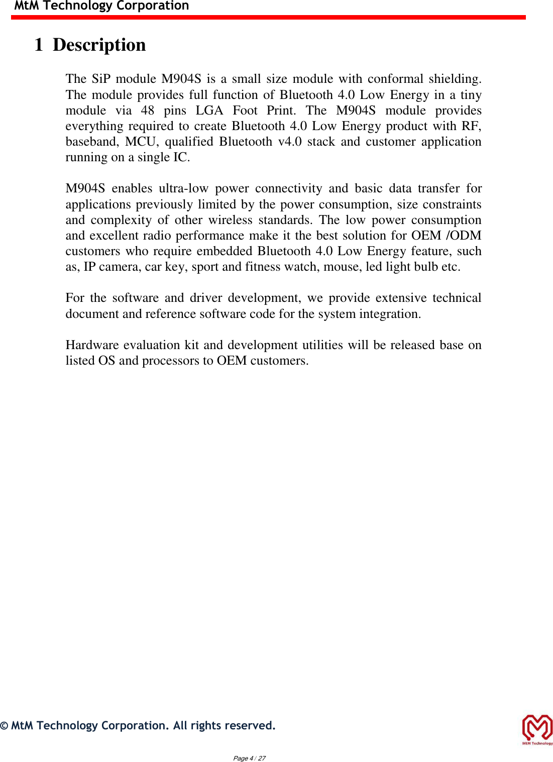 MtM Technology Corporation  1  Description  The SiP module M904S is a small size module with conformal shielding. The module provides full function of Bluetooth 4.0 Low Energy in a tiny module  via  48  pins  LGA  Foot  Print.  The  M904S  module  provides everything required to create Bluetooth 4.0 Low Energy product with RF, baseband,  MCU,  qualified  Bluetooth  v4.0  stack  and customer  application running on a single IC.  M904S  enables  ultra-low  power  connectivity  and  basic  data  transfer  for applications previously limited by the power consumption, size constraints and  complexity  of  other  wireless  standards.  The  low  power  consumption and excellent radio performance make it the best solution for OEM /ODM customers who require embedded Bluetooth 4.0 Low Energy feature, such as, IP camera, car key, sport and fitness watch, mouse, led light bulb etc.  For  the software  and  driver  development,  we  provide  extensive  technical document and reference software code for the system integration.  Hardware evaluation kit and development utilities will be released base on listed OS and processors to OEM customers.                                  ©  MtM Technology Corporation. All rights reserved.   Page 4 / 27 
