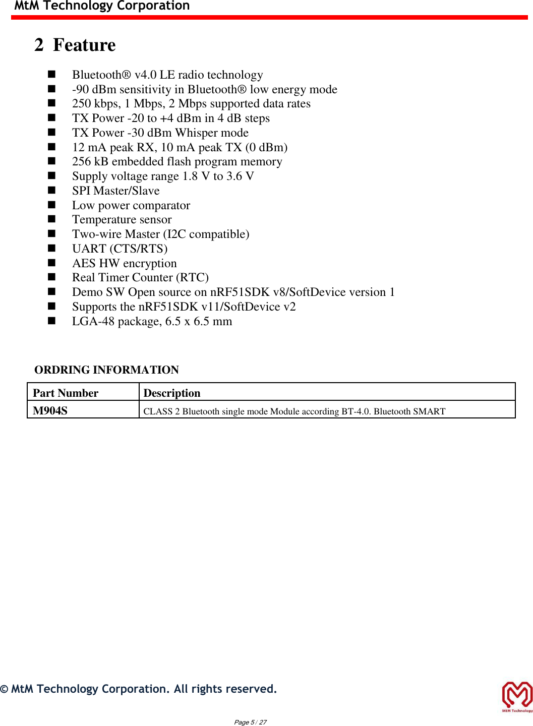 MtM Technology Corporation  2  Feature   Bluetooth®  v4.0 LE radio technology  -90 dBm sensitivity in Bluetooth®  low energy mode  250 kbps, 1 Mbps, 2 Mbps supported data rates  TX Power -20 to +4 dBm in 4 dB steps  TX Power -30 dBm Whisper mode  12 mA peak RX, 10 mA peak TX (0 dBm)  256 kB embedded flash program memory  Supply voltage range 1.8 V to 3.6 V  SPI Master/Slave  Low power comparator  Temperature sensor  Two-wire Master (I2C compatible)  UART (CTS/RTS)  AES HW encryption  Real Timer Counter (RTC)  Demo SW Open source on nRF51SDK v8/SoftDevice version 1  Supports the nRF51SDK v11/SoftDevice v2  LGA-48 package, 6.5 x 6.5 mm   ORDRING INFORMATION  Part Number Description M904S CLASS 2 Bluetooth single mode Module according BT-4.0. Bluetooth SMART                          ©  MtM Technology Corporation. All rights reserved.   Page 5 / 27 