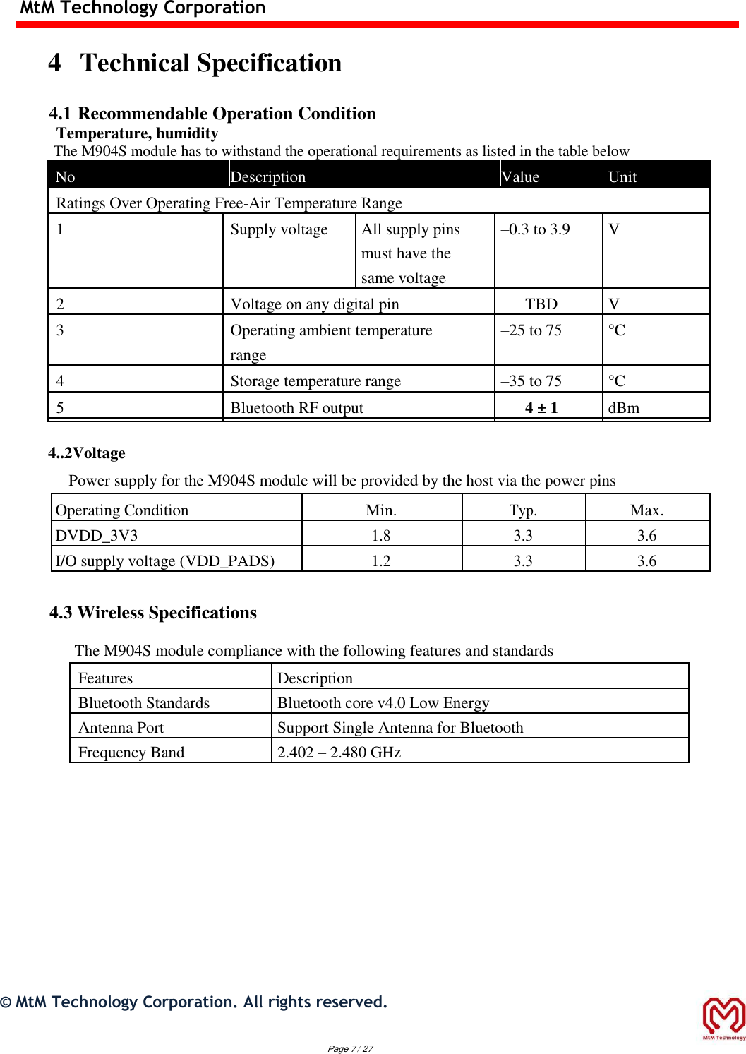 MtM Technology Corporation  4 Technical Specification   4.1 Recommendable Operation Condition Temperature, humidity The M904S module has to withstand the operational requirements as listed in the table below  No   Description   Value   Unit            Ratings Over Operating Free-Air Temperature Range         1  Supply voltage All supply pins   –0.3 to 3.9   V        must have the              same voltage         2  Voltage on any digital pin   TBD   V   3  Operating ambient temperature   –25 to 75   °C      range         4  Storage temperature range   –35 to 75   °C   5  Bluetooth RF output  4 ± 1   dBm                  4..2Voltage  Power supply for the M904S module will be provided by the host via the power pins  Operating Condition Min. Typ. Max. DVDD_3V3 1.8 3.3 3.6 I/O supply voltage (VDD_PADS) 1.2 3.3 3.6   4.3 Wireless Specifications  The M904S module compliance with the following features and standards  Features Description Bluetooth Standards Bluetooth core v4.0 Low Energy Antenna Port Support Single Antenna for Bluetooth Frequency Band 2.402 – 2.480 GHz                ©  MtM Technology Corporation. All rights reserved.   Page 7 / 27 