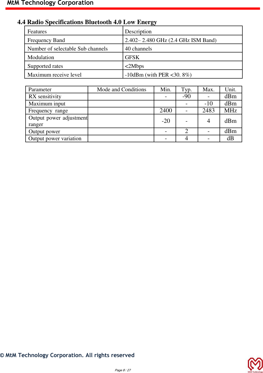 MtM Technology Corporation   4.4 Radio Specifications Bluetooth 4.0 Low Energy Features Description Frequency Band 2.402– 2.480 GHz (2.4 GHz ISM Band) Number of selectable Sub channels 40 channels Modulation GFSK Supported rates &lt;2Mbps Maximum receive level -10dBm (with PER &lt;30. 8%)  Parameter Mode and Conditions Min. Typ. Max. Unit.   RX sensitivity   - -90 - dBm   Maximum input   - -10 dBm Frequency  range  2400 - 2483 MHz Output power adjustment ranger  -20 - 4 dBm Output power  - 2 - dBm   Output power variation  - 4 - dB                                 ©  MtM Technology Corporation. All rights reserved   Page 8 / 27  