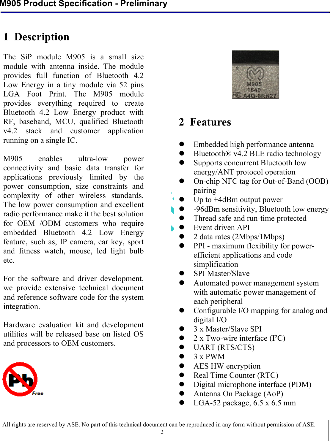  M905 Product Specification - Preliminary  All rights are reserved by ASE. No part of this technical document can be reproduced in any form without permission of ASE.  2                                      1  Description  The  SiP  module  M905  is  a  small  size module  with  antenna  inside.  The  module provides  full  function  of  Bluetooth  4.2 Low  Energy  in  a  tiny  module  via  52 pins LGA  Foot  Print.  The  M905  module provides  everything  required  to  create Bluetooth  4.2  Low  Energy  product  with RF,  baseband,  MCU, qualified  Bluetooth v4.2  stack  and  customer  application running on a single IC.  M905  enables  ultra-low  power connectivity  and  basic  data  transfer  for applications  previously  limited  by  the power  consumption,  size  constraints  and complexity  of  other  wireless  standards. The low power consumption and excellent radio performance make it the best solution for  OEM  /ODM  customers  who  require embedded  Bluetooth  4.2  Low  Energy feature,  such as,  IP  camera,  car  key,  sport and  fitness  watch,  mouse,  led  light  bulb etc.  For  the  software  and  driver  development, we  provide  extensive  technical  document and reference software code for the system integration.  Hardware  evaluation  kit  and  development utilities will be released base  on listed OS and processors to OEM customers.  2  Features  l Embedded high performance antenna l Bluetooth® v4.2 BLE radio technology l Supports concurrent Bluetooth low energy/ANT protocol operation l On-chip NFC tag for Out-of-Band (OOB) pairing l Up to +4dBm output power l -96dBm sensitivity, Bluetooth low energy l Thread safe and run-time protected l Event driven API l 2 data rates (2Mbps/1Mbps) l PPI - maximum flexibility for power-efficient applications and code simplification l SPI Master/Slave l Automated power management system with automatic power management of each peripheral l Configurable I/O mapping for analog and digital I/O l 3 x Master/Slave SPI l 2 x Two-wire interface (I²C) l UART (RTS/CTS) l 3 x PWM l AES HW encryption l Real Time Counter (RTC) l Digital microphone interface (PDM) l Antenna On Package (AoP) l LGA-52 package, 6.5 x 6.5 mm 