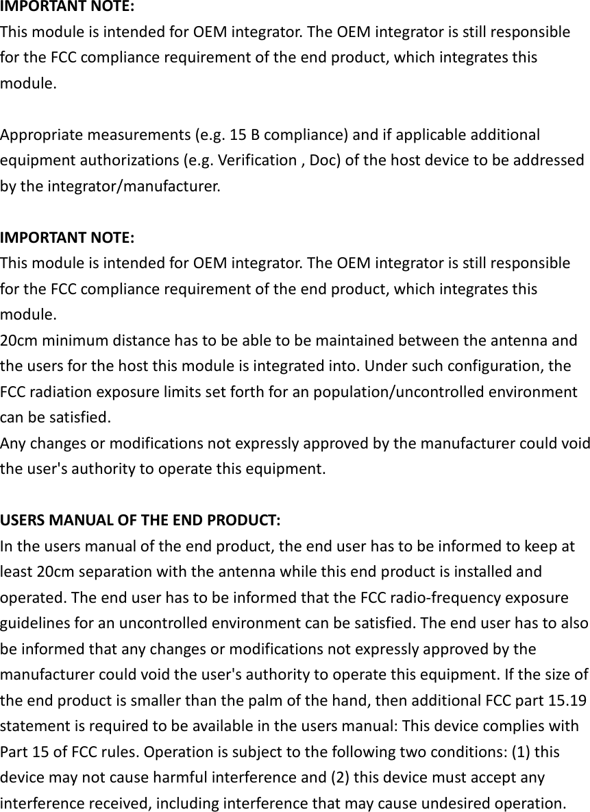 IMPORTANT NOTE:This module is intended for OEM integrator. The OEM integrator is still responsiblefor the FCC compliance requirement of the end product, which integrates thismodule.Appropriate measurements (e.g. 15 B compliance) and if applicable additionalequipment authorizations (e.g. Verification , Doc) of the host device to be addressedby the integrator/manufacturer.IMPORTANT NOTE:This module is intended for OEM integrator. The OEM integrator is still responsiblefor the FCC compliance requirement of the end product, which integrates thismodule.20cm minimum distance has to be able to be maintained between the antenna andthe users for the host this module is integrated into. Under such configuration, theFCC radiation exposure limits set forth for an population/uncontrolled environmentcan be satisfied.Any changes or modifications not expressly approved by the manufacturer could voidthe user&apos;s authority to operate this equipment.USERS MANUAL OF THE END PRODUCT:In the users manual of the end product, the end user has to be informed to keep atleast 20cm separation with the antenna while this end product is installed andoperated. The end user has to be informed that the FCC radio-frequency exposureguidelines for an uncontrolled environment can be satisfied. The end user has to alsobe informed that any changes or modifications not expressly approved by themanufacturer could void the user&apos;s authority to operate this equipment. If the size ofthe end product is smaller than the palm of the hand, then additional FCC part 15.19statement is required to be available in the users manual: This device complies withPart 15 of FCC rules. Operation is subject to the following two conditions: (1) thisdevice may not cause harmful interference and (2) this device must accept anyinterference received, including interference that may cause undesired operation.