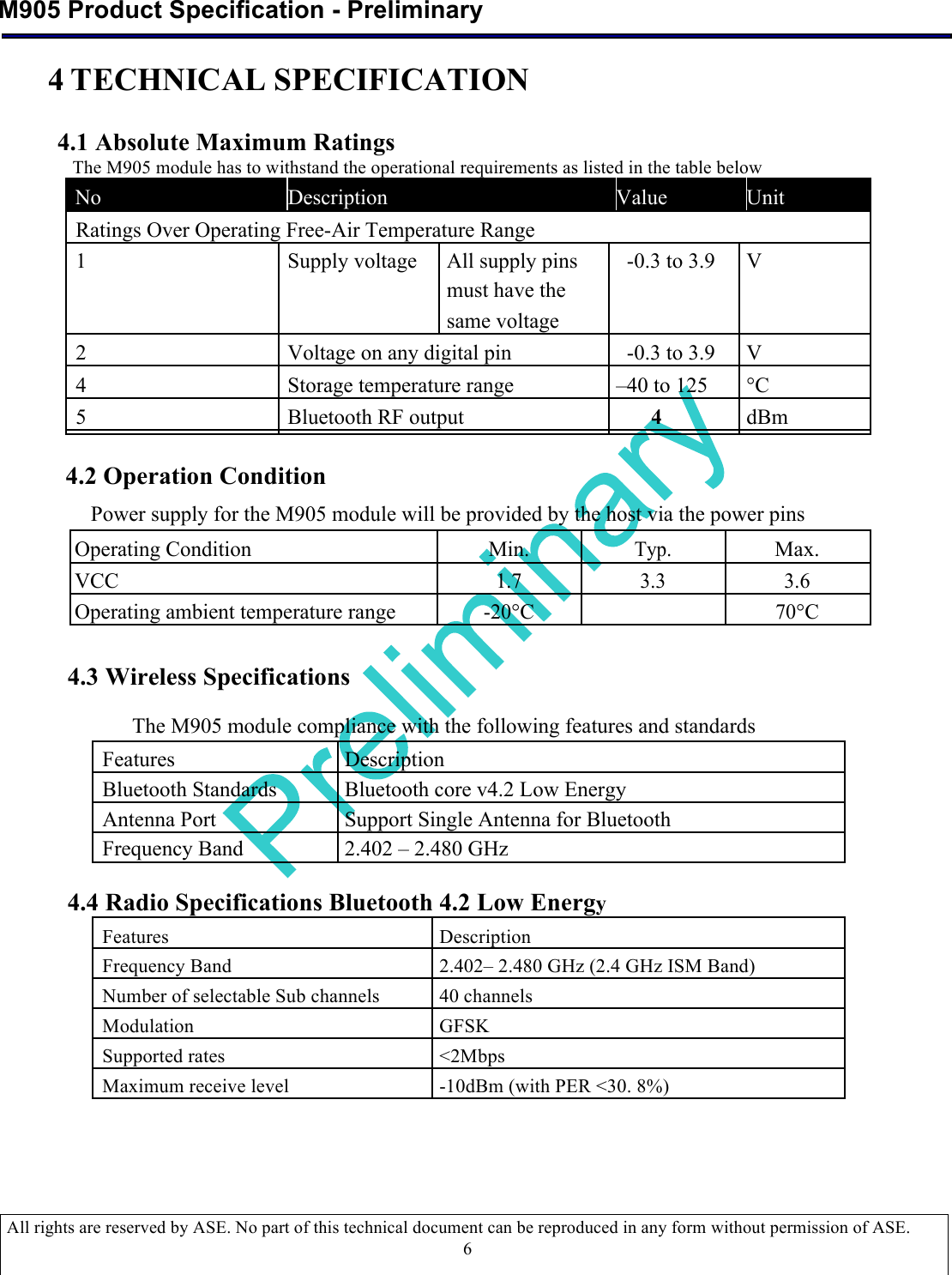  M905 Product Specification - Preliminary  All rights are reserved by ASE. No part of this technical document can be reproduced in any form without permission of ASE.  6 4 TECHNICAL SPECIFICATION   4.1 Absolute Maximum Ratings   The M905 module has to withstand the operational requirements as listed in the table below  No   Description   Value   Unit            Ratings Over Operating Free-Air Temperature Range         1  Supply voltage All supply pins   -0.3 to 3.9   V        must have the              same voltage         2  Voltage on any digital pin     -0.3 to 3.9   V   4  Storage temperature range   –40 to 125   °C   5  Bluetooth RF output  4    dBm                  4.2 Operation Condition  Power supply for the M905 module will be provided by the host via the power pins  Operating Condition Min. Typ. Max. VCC 1.7 3.3 3.6 Operating ambient temperature range -20°C  70°C   4.3 Wireless Specifications  The M905 module compliance with the following features and standards  Features Description Bluetooth Standards Bluetooth core v4.2 Low Energy Antenna Port Support Single Antenna for Bluetooth Frequency Band 2.402 – 2.480 GHz  4.4 Radio Specifications Bluetooth 4.2 Low Energy Features Description Frequency Band 2.402– 2.480 GHz (2.4 GHz ISM Band) Number of selectable Sub channels 40 channels Modulation GFSK Supported rates &lt;2Mbps Maximum receive level -10dBm (with PER &lt;30. 8%)    