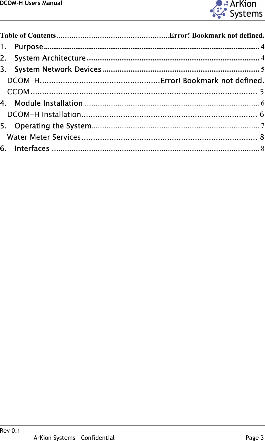 DCOM-H Users Manual    Rev 0.1                   ArKion Systems – Confidential                                                                       Page 3  Table of Contents .............................................................Error! Bookmark not defined. 1. Purpose..................................................................................................................... 4 2. System Architecture.............................................................................................. 4 3. System Network Devices ..................................................................................... 5 DCOM-H....................................................Error! Bookmark not defined. CCOM .................................................................................................. 5 4. Module Installation ............................................................................................... 6 DCOM-H Installation............................................................................ 6 5. Operating the System........................................................................................... 7 Water Meter Services............................................................................ 8 6. Interfaces ................................................................................................................. 8                                