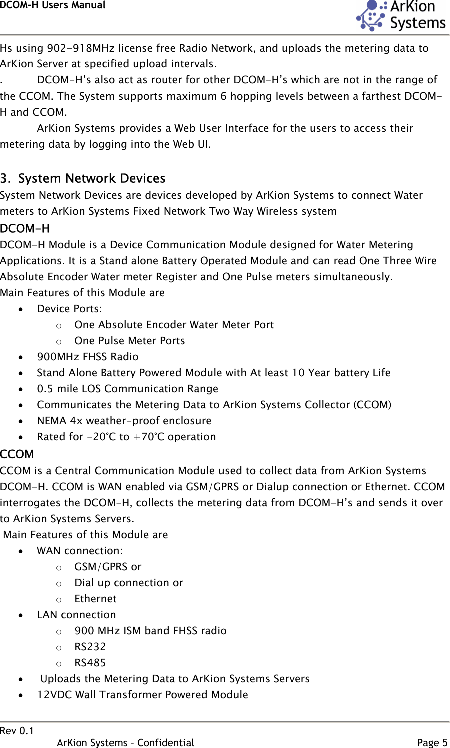 DCOM-H Users Manual    Rev 0.1                   ArKion Systems – Confidential                                                                       Page 5 Hs using 902-918MHz license free Radio Network, and uploads the metering data to ArKion Server at specified upload intervals. .  DCOM-H’s also act as router for other DCOM-H’s which are not in the range of the CCOM. The System supports maximum 6 hopping levels between a farthest DCOM-H and CCOM.     ArKion Systems provides a Web User Interface for the users to access their metering data by logging into the Web UI.  3. System Network Devices System Network Devices are devices developed by ArKion Systems to connect Water meters to ArKion Systems Fixed Network Two Way Wireless system  DCOM-H DCOM-H Module is a Device Communication Module designed for Water Metering Applications. It is a Stand alone Battery Operated Module and can read One Three Wire Absolute Encoder Water meter Register and One Pulse meters simultaneously. Main Features of this Module are • Device Ports: o One Absolute Encoder Water Meter Port o One Pulse Meter Ports • 900MHz FHSS Radio • Stand Alone Battery Powered Module with At least 10 Year battery Life • 0.5 mile LOS Communication Range • Communicates the Metering Data to ArKion Systems Collector (CCOM)  • NEMA 4x weather-proof enclosure • Rated for -20°C to +70°C operation  CCOM CCOM is a Central Communication Module used to collect data from ArKion Systems DCOM-H. CCOM is WAN enabled via GSM/GPRS or Dialup connection or Ethernet. CCOM interrogates the DCOM-H, collects the metering data from DCOM-H’s and sends it over to ArKion Systems Servers.  Main Features of this Module are • WAN connection: o GSM/GPRS or o Dial up connection or o Ethernet • LAN connection o 900 MHz ISM band FHSS radio o RS232 o RS485 •  Uploads the Metering Data to ArKion Systems Servers  • 12VDC Wall Transformer Powered Module 