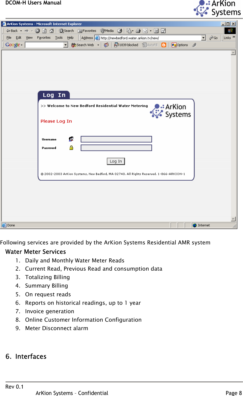 DCOM-H Users Manual    Rev 0.1                   ArKion Systems – Confidential                                                                       Page 8   Following services are provided by the ArKion Systems Residential AMR system Water Meter Services 1. Daily and Monthly Water Meter Reads 2. Current Read, Previous Read and consumption data 3. Totalizing Billing 4. Summary Billing 5. On request reads 6. Reports on historical readings, up to 1 year 7. Invoice generation 8. Online Customer Information Configuration 9. Meter Disconnect alarm   6. Interfaces 