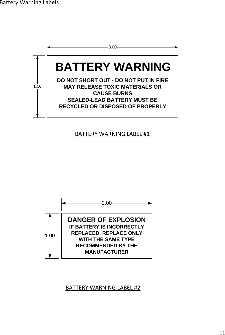 11BatteryWarningLabelsBATTERYWARNINGLABEL#1BATTERYWARNINGLABEL#2DANGER OF EXPLOSION IF BATTERY IS INCORRECTLY REPLACED. REPLACE ONLY WITH THE SAME TYPE RECOMMENDED BY THE MANUFACTURER2.001.003.001.50BATTERY WARNINGDO NOT SHORT OUT - DO NOT PUT IN FIREMAY RELEASE TOXIC MATERIALS OR CAUSE BURNSSEALED-LEAD BATTERY MUST BE RECYCLED OR DISPOSED OF PROPERLY