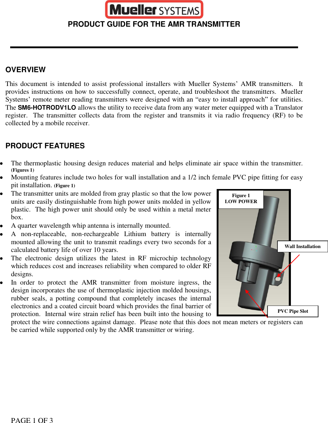 PAGE 1 OF 3                                                                                                                                                                    PRODUCT GUIDE FOR THE AMR TRANSMITTER     OVERVIEW  This  document  is intended  to  assist professional installers with  Mueller Systems’  AMR transmitters.  It provides instructions on how to successfully connect, operate, and troubleshoot the transmitters.  Mueller Systems’ remote meter reading transmitters were designed with an “easy to install approach” for utilities.  The SM6-HOTRODV1LO allows the utility to receive data from any water meter equipped with a Translator register.  The  transmitter collects  data from the  register  and transmits  it via radio frequency  (RF) to be collected by a mobile receiver.   PRODUCT FEATURES   The thermoplastic housing design reduces material and helps eliminate air space within the transmitter.  (Figures 1)   Mounting features include two holes for wall installation and a 1/2 inch female PVC pipe fitting for easy pit installation. (Figure 1)  The transmitter units are molded from gray plastic so that the low power units are easily distinguishable from high power units molded in yellow plastic.  The high power unit should only be used within a metal meter box.  A quarter wavelength whip antenna is internally mounted.  A  non-replaceable,  non-rechargeable  Lithium  battery  is  internally mounted allowing the unit to transmit readings every two seconds for a calculated battery life of over 10 years.  The  electronic  design  utilizes  the  latest  in  RF  microchip  technology which reduces cost and increases reliability when compared to older RF designs.  In  order  to  protect  the  AMR  transmitter  from  moisture  ingress,  the design incorporates the use of thermoplastic injection molded housings, rubber  seals,  a  potting compound  that  completely  incases  the  internal electronics and a coated circuit board which provides the final barrier of protection.  Internal wire strain relief has been built into the housing to protect the wire connections against damage.  Please note that this does not mean meters or registers can be carried while supported only by the AMR transmitter or wiring.      Figure 1 LOW POWER Wall Installation PVC Pipe Slot 