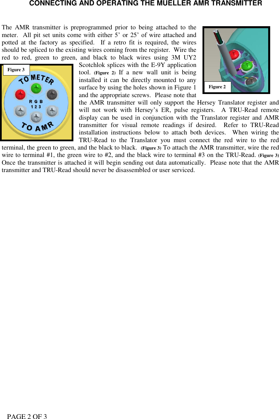PAGE 2 OF 3 CONNECTING AND OPERATING THE MUELLER AMR TRANSMITTER   The  AMR  transmitter  is  preprogrammed  prior  to  being  attached  to  the meter.  All pit set units come with  either 5’ or 25’ of wire attached and potted  at  the  factory  as  specified.    If  a  retro  fit  is  required,  the  wires should be spliced to the existing wires coming from the register.  Wire the red  to  red,  green  to  green,  and  black  to  black  wires  using  3M  UY2 Scotchlok splices with the E-9Y application tool.  (Figure  2)  If  a  new  wall  unit  is  being installed  it  can  be  directly  mounted  to  any surface by using the holes shown in Figure 1 and the appropriate screws.  Please note that the AMR transmitter  will only support the Hersey Translator register and will  not  work  with  Hersey’s  ER,  pulse  registers.  A  TRU-Read  remote display can  be used in conjunction with  the Translator register  and AMR transmitter  for  visual  remote  readings  if  desired.    Refer  to  TRU-Read installation  instructions  below  to  attach  both  devices.  When  wiring  the TRU-Read  to  the  Translator  you  must  connect  the  red  wire  to  the  red terminal, the green to green, and the black to black.  (Figure 3) To attach the AMR transmitter, wire the red wire to terminal #1, the green wire to #2, and the black wire to terminal #3 on the TRU-Read. (Figure 3)  Once the transmitter is attached it will begin sending out data automatically.  Please note that the AMR transmitter and TRU-Read should never be disassembled or user serviced.  Figure 2 Figure 3 