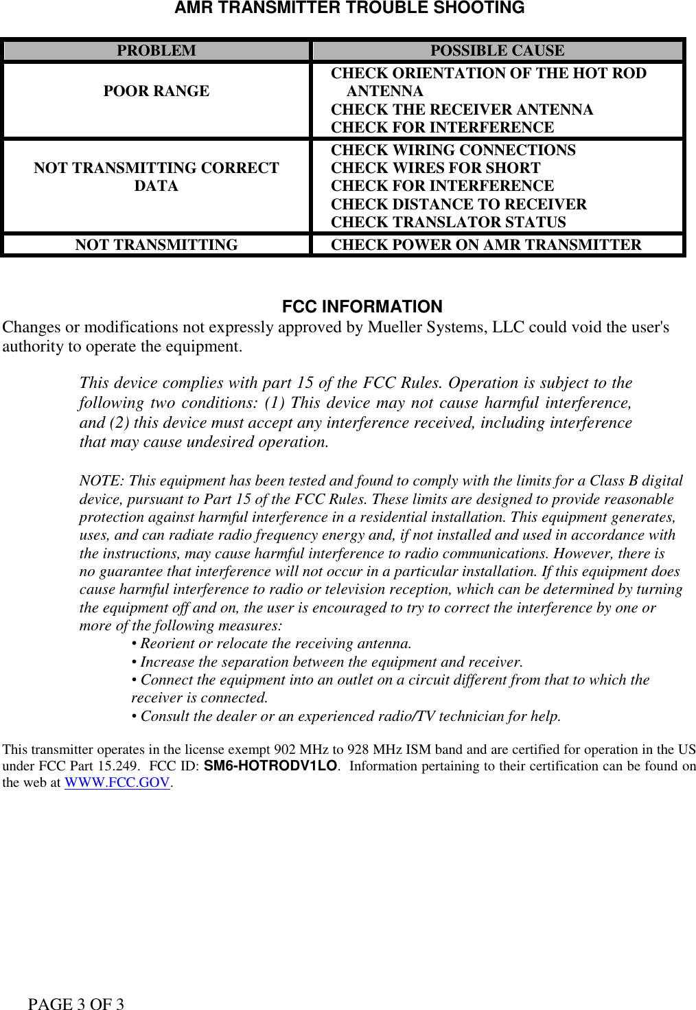 PAGE 3 OF 3 AMR TRANSMITTER TROUBLE SHOOTING  PROBLEM POSSIBLE CAUSE  POOR RANGE    CHECK ORIENTATION OF THE HOT ROD        ANTENNA    CHECK THE RECEIVER ANTENNA    CHECK FOR INTERFERENCE  NOT TRANSMITTING CORRECT DATA    CHECK WIRING CONNECTIONS    CHECK WIRES FOR SHORT    CHECK FOR INTERFERENCE    CHECK DISTANCE TO RECEIVER    CHECK TRANSLATOR STATUS NOT TRANSMITTING    CHECK POWER ON AMR TRANSMITTER   FCC INFORMATION Changes or modifications not expressly approved by Mueller Systems, LLC could void the user&apos;s authority to operate the equipment.  This device complies with part 15 of the FCC Rules. Operation is subject to the following two conditions: (1) This device may not cause harmful interference, and (2) this device must accept any interference received, including interference that may cause undesired operation.  NOTE: This equipment has been tested and found to comply with the limits for a Class B digital device, pursuant to Part 15 of the FCC Rules. These limits are designed to provide reasonable protection against harmful interference in a residential installation. This equipment generates, uses, and can radiate radio frequency energy and, if not installed and used in accordance with the instructions, may cause harmful interference to radio communications. However, there is no guarantee that interference will not occur in a particular installation. If this equipment does cause harmful interference to radio or television reception, which can be determined by turning the equipment off and on, the user is encouraged to try to correct the interference by one or more of the following measures: • Reorient or relocate the receiving antenna. • Increase the separation between the equipment and receiver. • Connect the equipment into an outlet on a circuit different from that to which the receiver is connected. • Consult the dealer or an experienced radio/TV technician for help.  This transmitter operates in the license exempt 902 MHz to 928 MHz ISM band and are certified for operation in the US under FCC Part 15.249.  FCC ID: SM6-HOTRODV1LO.  Information pertaining to their certification can be found on the web at WWW.FCC.GOV.  