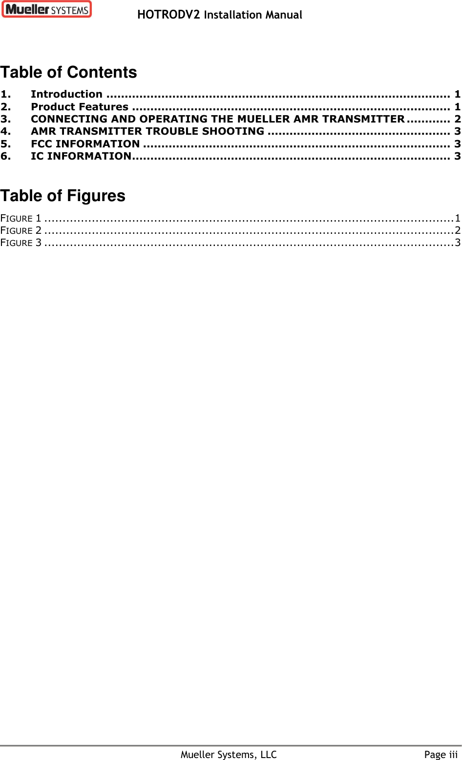   HOTRODV2 Installation Manual    Mueller Systems, LLC  Page iii Table of Contents 1. Introduction .............................................................................................. 1 2. Product Features ....................................................................................... 1 3. CONNECTING AND OPERATING THE MUELLER AMR TRANSMITTER ............ 2 4. AMR TRANSMITTER TROUBLE SHOOTING .................................................. 3 5. FCC INFORMATION .................................................................................... 3 6. IC INFORMATION....................................................................................... 3  Table of Figures FIGURE 1 ................................................................................................................ 1 FIGURE 2 ................................................................................................................ 2 FIGURE 3 ................................................................................................................ 3 
