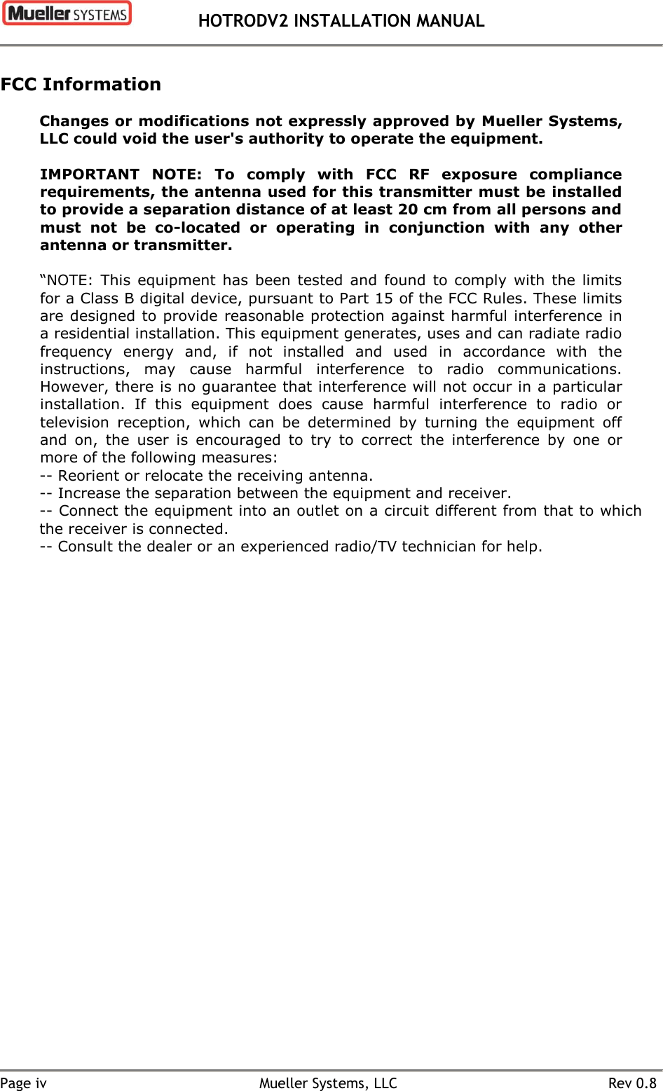  HOTRODV2 INSTALLATION MANUAL   Page iv  Mueller Systems, LLC  Rev 0.8 FCC Information Changes or modifications not expressly approved by Mueller Systems, LLC could void the user&apos;s authority to operate the equipment.  IMPORTANT  NOTE:  To  comply  with  FCC  RF  exposure  compliance requirements, the antenna used for this transmitter must be installed to provide a separation distance of at least 20 cm from all persons and must  not  be  co-located  or  operating  in  conjunction  with  any  other antenna or transmitter. “NOTE:  This  equipment  has  been  tested  and  found  to  comply  with  the limits for a Class B digital device, pursuant to Part 15 of the FCC Rules. These limits are designed to provide reasonable protection against harmful interference in a residential installation. This equipment generates, uses and can radiate radio frequency  energy  and,  if  not  installed  and  used  in  accordance  with  the instructions,  may  cause  harmful  interference  to  radio  communications. However, there is no guarantee that interference will not occur in a particular installation.  If  this  equipment  does  cause  harmful  interference  to  radio  or television  reception,  which  can  be  determined  by  turning  the  equipment  off and  on,  the  user  is  encouraged  to  try  to  correct  the  interference  by  one  or more of the following measures: -- Reorient or relocate the receiving antenna. -- Increase the separation between the equipment and receiver. -- Connect the equipment into an outlet on a circuit different from that to which the receiver is connected. -- Consult the dealer or an experienced radio/TV technician for help.  