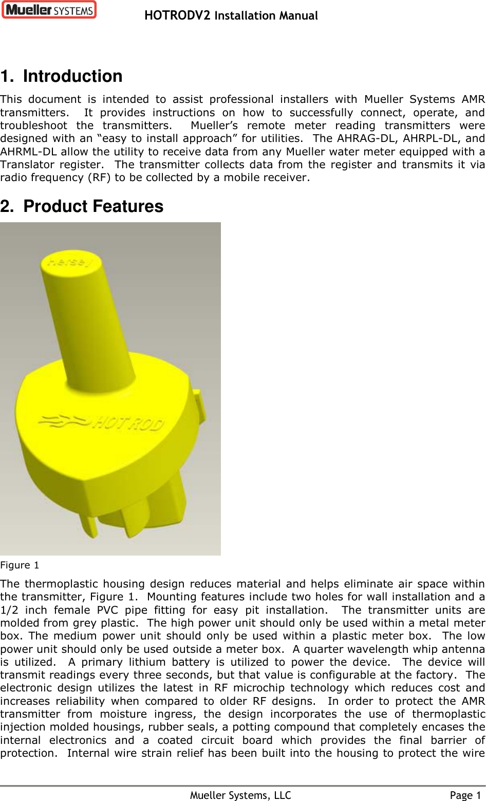   HOTRODV2 Installation Manual    Mueller Systems, LLC  Page 1 1.  Introduction This  document  is  intended  to  assist  professional  installers  with  Mueller  Systems  AMR transmitters.    It  provides  instructions  on  how  to  successfully  connect,  operate,  and troubleshoot  the  transmitters.    Mueller’s  remote  meter  reading  transmitters  were designed with an “easy to install approach” for utilities.  The AHRAG-DL, AHRPL-DL, and AHRML-DL allow the utility to receive data from any Mueller water meter equipped with a Translator  register.    The  transmitter collects  data  from the  register  and  transmits it  via radio frequency (RF) to be collected by a mobile receiver. 2.  Product Features  Figure 1 The thermoplastic  housing  design reduces material  and helps  eliminate air  space  within the transmitter, Figure 1.  Mounting features include two holes for wall installation and a 1/2  inch  female  PVC  pipe  fitting  for  easy  pit  installation.  The  transmitter  units  are molded from grey plastic.  The high power unit should only be used within a metal meter box.  The  medium  power unit  should  only  be  used  within  a  plastic  meter  box.  The  low power unit should only be used outside a meter box.  A quarter wavelength whip antenna is  utilized.  A  primary  lithium  battery  is  utilized  to  power  the  device.    The  device  will transmit readings every three seconds, but that value is configurable at the factory.  The electronic  design  utilizes  the  latest  in  RF  microchip  technology  which  reduces  cost  and increases  reliability  when  compared  to  older  RF  designs.  In  order  to  protect  the  AMR transmitter  from  moisture  ingress,  the  design  incorporates  the  use  of  thermoplastic injection molded housings, rubber seals, a potting compound that completely encases the internal  electronics  and  a  coated  circuit  board  which  provides  the  final  barrier  of protection.  Internal wire strain relief has been built into the housing to protect the wire 