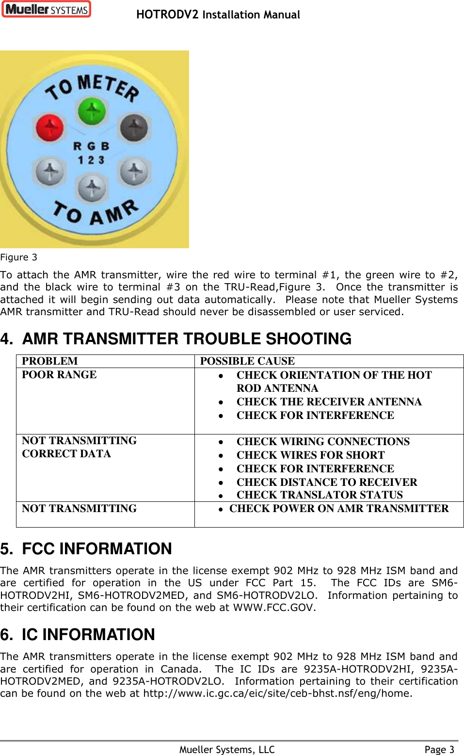   HOTRODV2 Installation Manual    Mueller Systems, LLC  Page 3  Figure 3 To attach the AMR transmitter, wire the red wire to terminal #1,  the green wire to #2, and  the  black  wire  to  terminal  #3  on  the  TRU-Read,Figure  3.    Once  the  transmitter  is attached it will begin sending out data automatically.   Please note that Mueller Systems AMR transmitter and TRU-Read should never be disassembled or user serviced. 4.  AMR TRANSMITTER TROUBLE SHOOTING PROBLEM POSSIBLE CAUSE POOR RANGE   CHECK ORIENTATION OF THE HOT ROD ANTENNA  CHECK THE RECEIVER ANTENNA  CHECK FOR INTERFERENCE  NOT TRANSMITTING CORRECT DATA   CHECK WIRING CONNECTIONS  CHECK WIRES FOR SHORT  CHECK FOR INTERFERENCE  CHECK DISTANCE TO RECEIVER  CHECK TRANSLATOR STATUS NOT TRANSMITTING  CHECK POWER ON AMR TRANSMITTER  5.  FCC INFORMATION The AMR transmitters operate in the license exempt 902 MHz to 928 MHz ISM band and are  certified  for  operation  in  the  US  under  FCC  Part  15.    The  FCC  IDs  are  SM6-HOTRODV2HI,  SM6-HOTRODV2MED,  and SM6-HOTRODV2LO.    Information pertaining  to their certification can be found on the web at WWW.FCC.GOV. 6. IC INFORMATION The AMR transmitters operate in the license exempt 902 MHz to 928 MHz ISM band and are  certified  for  operation  in  Canada.    The  IC IDs  are  9235A-HOTRODV2HI,  9235A-HOTRODV2MED,  and  9235A-HOTRODV2LO.    Information  pertaining  to  their  certification can be found on the web at http://www.ic.gc.ca/eic/site/ceb-bhst.nsf/eng/home. 