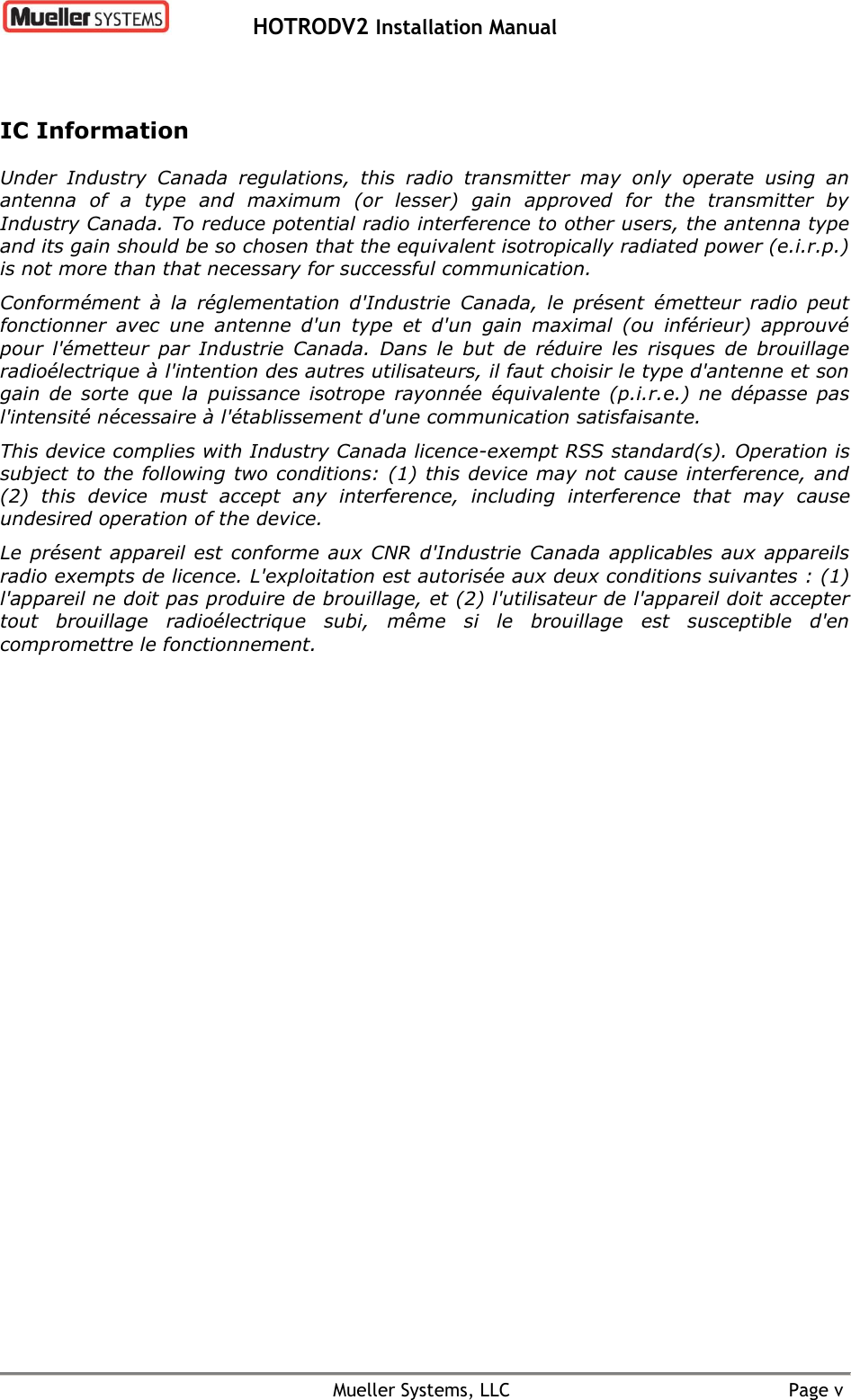   HOTRODV2 Installation Manual    Mueller Systems, LLC  Page v IC Information Under  Industry  Canada  regulations,  this  radio  transmitter  may  only  operate  using  an antenna  of  a  type  and  maximum  (or  lesser)  gain  approved  for  the  transmitter  by Industry Canada. To reduce potential radio interference to other users, the antenna type and its gain should be so chosen that the equivalent isotropically radiated power (e.i.r.p.) is not more than that necessary for successful communication. Conformément  à  la  réglementation  d&apos;Industrie  Canada,  le  présent  émetteur  radio  peut fonctionner  avec  une  antenne  d&apos;un  type  et  d&apos;un  gain  maximal  (ou  inférieur)  approuvé pour  l&apos;émetteur  par  Industrie  Canada.  Dans  le  but  de  réduire  les  risques  de  brouillage radioélectrique à l&apos;intention des autres utilisateurs, il faut choisir le type d&apos;antenne et son gain  de  sorte  que  la  puissance  isotrope  rayonnée  équivalente  (p.i.r.e.)  ne  dépasse  pas l&apos;intensité nécessaire à l&apos;établissement d&apos;une communication satisfaisante. This device complies with Industry Canada licence-exempt RSS standard(s). Operation is subject to the following two conditions: (1) this device may not cause interference, and (2)  this  device  must  accept  any  interference,  including  interference  that  may  cause undesired operation of the device. Le présent  appareil est conforme  aux CNR  d&apos;Industrie Canada  applicables  aux appareils radio exempts de licence. L&apos;exploitation est autorisée aux deux conditions suivantes : (1) l&apos;appareil ne doit pas produire de brouillage, et (2) l&apos;utilisateur de l&apos;appareil doit accepter tout  brouillage  radioélectrique  subi,  même  si  le  brouillage  est  susceptible  d&apos;en compromettre le fonctionnement. 