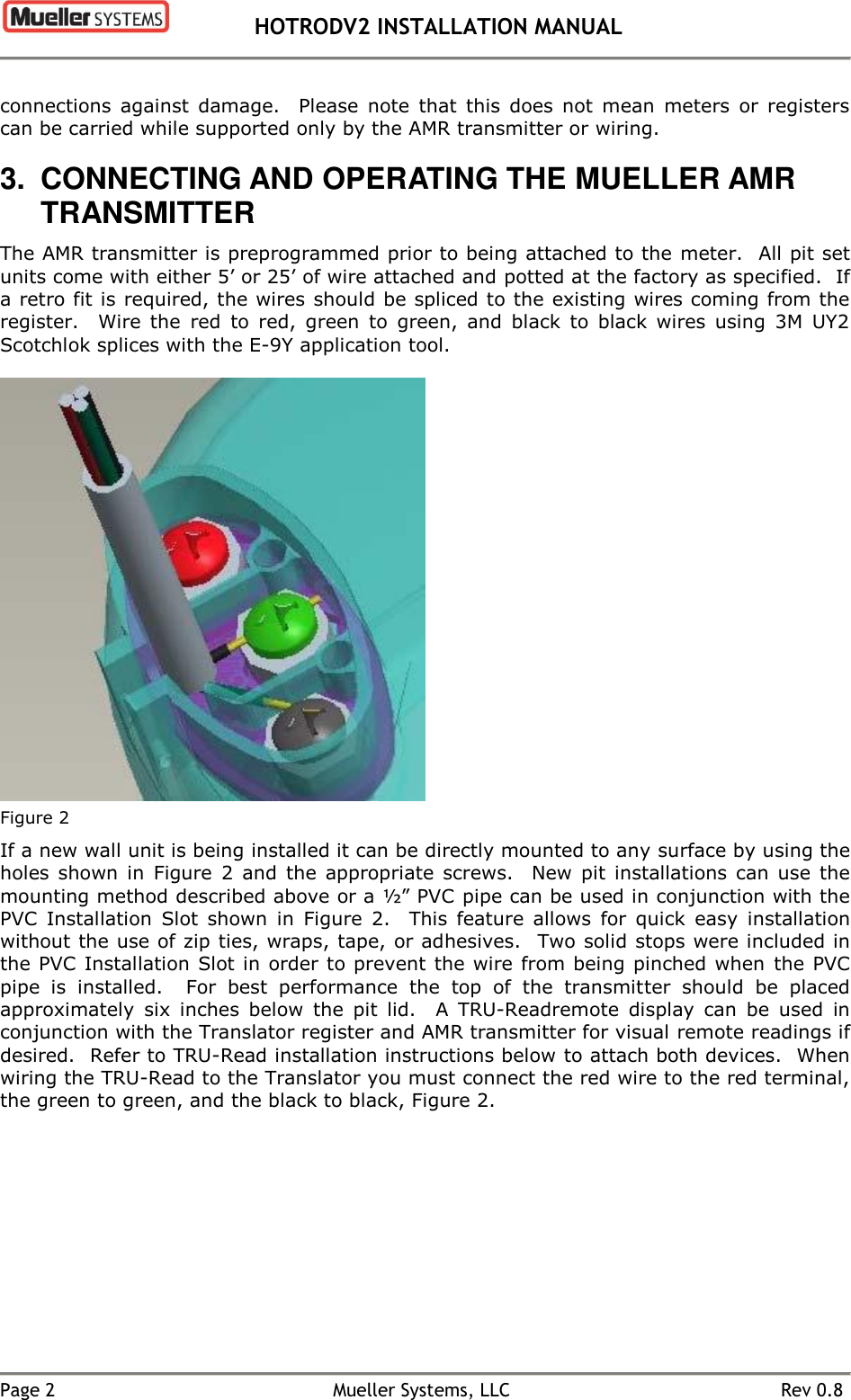  HOTRODV2 INSTALLATION MANUAL   Page 2  Mueller Systems, LLC  Rev 0.8 connections  against  damage.    Please  note  that  this  does  not  mean  meters  or  registers can be carried while supported only by the AMR transmitter or wiring. 3.  CONNECTING AND OPERATING THE MUELLER AMR TRANSMITTER The AMR transmitter is preprogrammed prior to being attached to the meter.  All pit set units come with either 5’ or 25’ of wire attached and potted at the factory as specified.  If a retro fit is required, the wires should be spliced to the existing wires coming from the register.    Wire  the  red  to  red,  green  to  green,  and  black  to  black  wires  using  3M  UY2 Scotchlok splices with the E-9Y application tool.   Figure 2 If a new wall unit is being installed it can be directly mounted to any surface by using the holes  shown  in  Figure  2  and  the  appropriate  screws.    New  pit  installations  can  use  the mounting method described above or a ½” PVC pipe can be used in conjunction with the PVC  Installation  Slot  shown  in  Figure  2.    This  feature  allows  for  quick  easy  installation without the use of zip ties, wraps, tape, or adhesives.  Two solid stops were included in the PVC  Installation Slot in order to prevent the wire from being pinched when the PVC pipe  is  installed.    For  best  performance  the  top  of  the  transmitter  should  be  placed approximately  six  inches  below  the  pit  lid.    A  TRU-Readremote  display  can  be  used  in conjunction with the Translator register and AMR transmitter for visual remote readings if desired.  Refer to TRU-Read installation instructions below to attach both devices.  When wiring the TRU-Read to the Translator you must connect the red wire to the red terminal, the green to green, and the black to black, Figure 2.  