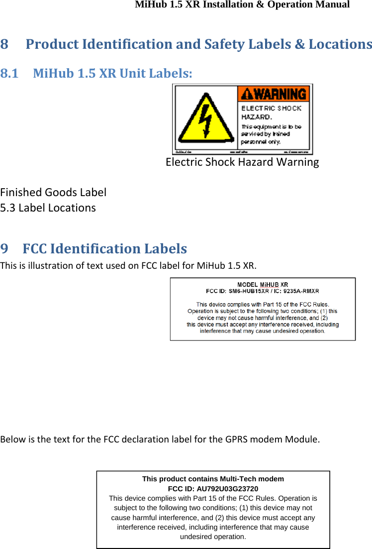 MiHub 1.5 XR Installation &amp; Operation Manual 8 ProductIdentificationandSafetyLabels&amp;Locations8.1 MiHub1.5XRUnitLabels:ElectricShockHazardWarningFinishedGoodsLabel5.3LabelLocations9 FCCIdentificationLabelsThisisillustrationoftextusedonFCClabelforMiHub1.5XR.BelowisthetextfortheFCCdeclarationlabelfortheGPRSmodemModule.This product contains Multi-Tech modem  FCC ID: AU792U03G23720 This device complies with Part 15 of the FCC Rules. Operation is subject to the following two conditions; (1) this device may not cause harmful interference, and (2) this device must accept any interference received, including interference that may cause undesired operation. 