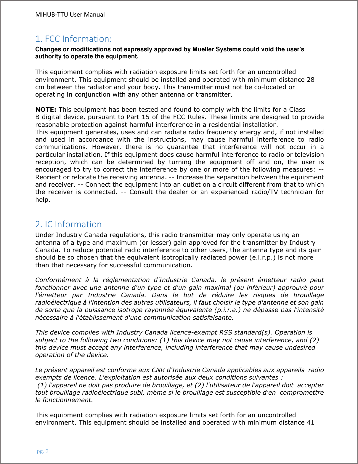 MIHUB-TTU User Manual pg. 31. FCC Information: Changes or modifications not expressly approved by Mueller Systems could void the user&apos;s authority to operate the equipment. This equipment complies with radiation exposure limits set forth for an uncontrolled environment. This equipment should be installed and operated with minimum distance 28 cm between the radiator and your body. This transmitter must not be co-located or operating in conjunction with any other antenna or transmitter. NOTE: This equipment has been tested and found to comply with the limits for a Class B digital device, pursuant to Part 15 of the FCC Rules. These limits are designed to provide reasonable protection against harmful interference in a residential installation. This equipment generates, uses and can radiate radio frequency energy and, if not installed and  used  in  accordance  with  the  instructions,  may  cause  harmful  interference  to  radio communications.  However,  there  is  no  guarantee  that  interference  will  not  occur  in  a particular installation. If this equipment does cause harmful interference to radio or television reception,  which  can  be  determined  by  turning  the  equipment  off  and  on,  the  user  is encouraged to try to correct the interference by one or more of the following measures: -- Reorient or relocate the receiving antenna. -- Increase the separation between the equipment and receiver. -- Connect the equipment into an outlet on a circuit different from that to which the  receiver  is  connected.  --  Consult  the  dealer  or  an  experienced  radio/TV  technician  for help. 2. IC Information Under Industry Canada regulations, this radio transmitter may only operate using an antenna of a type and maximum (or lesser) gain approved for the transmitter by Industry Canada. To reduce potential radio interference to other users, the antenna type and its gain should be so chosen that the equivalent isotropically radiated power (e.i.r.p.) is not more than that necessary for successful communication.  Conformément  à  la  réglementation  d&apos;Industrie  Canada,  le  présent  émetteur  radio  peut fonctionner avec une antenne d&apos;un type et d&apos;un gain maximal (ou inférieur) approuvé pour l&apos;émetteur  par  Industrie  Canada.  Dans  le  but  de  réduire  les  risques  de  brouillage radioélectrique à l&apos;intention des autres utilisateurs, il faut choisir le type d&apos;antenne et son gain de sorte que la puissance isotrope rayonnée équivalente (p.i.r.e.) ne dépasse pas l&apos;intensité nécessaire à l&apos;établissement d&apos;une communication satisfaisante. This device complies with Industry Canada licence-exempt RSS standard(s). Operation is subject to the following two conditions: (1) this device may not cause interference, and (2) this device must accept any interference, including interference that may cause undesired operation of the device. Le présent appareil est conforme aux CNR d&apos;Industrie Canada applicables aux appareils  radio exempts de licence. L&apos;exploitation est autorisée aux deux conditions suivantes :  (1) l&apos;appareil ne doit pas produire de brouillage, et (2) l&apos;utilisateur de l&apos;appareil doit  accepter tout brouillage radioélectrique subi, même si le brouillage est susceptible d&apos;en  compromettre le fonctionnement. This equipment complies with radiation exposure limits set forth for an uncontrolled environment. This equipment should be installed and operated with minimum distance 41 