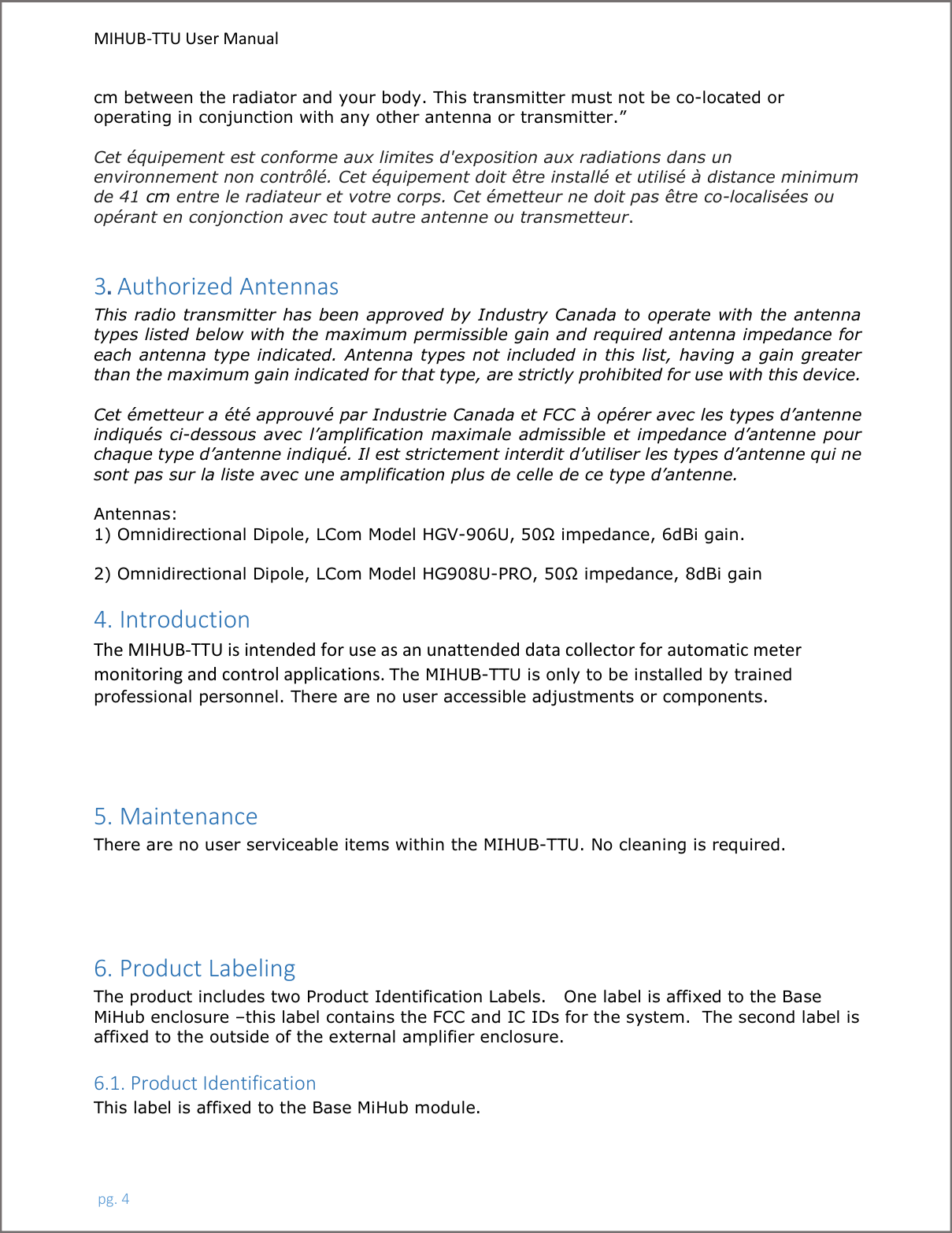 MIHUB-TTU User Manual pg. 4cm between the radiator and your body. This transmitter must not be co-located or operating in conjunction with any other antenna or transmitter.” Cet équipement est conforme aux limites d&apos;exposition aux radiations dans un environnement non contrôlé. Cet équipement doit être installé et utilisé à distance minimum de 41 cm entre le radiateur et votre corps. Cet émetteur ne doit pas être co-localisées ou opérant en conjonction avec tout autre antenne ou transmetteur.3. Authorized AntennasThis radio transmitter has been approved by Industry Canada to operate with the antenna types listed below with the maximum permissible gain and required antenna impedance for each antenna type indicated. Antenna types not included in this list, having a gain greater than the maximum gain indicated for that type, are strictly prohibited for use with this device. Cet émetteur a été approuvé par Industrie Canada et FCC à opérer avec les types d’antenne indiqués  ci-dessous avec l’amplification  maximale  admissible  et  impedance d’antenne pour chaque type d’antenne indiqué. Il est strictement interdit d’utiliser les types d’antenne qui ne sont pas sur la liste avec une amplification plus de celle de ce type d’antenne. Antennas: 1) Omnidirectional Dipole, LCom Model HGV-906U, 50Ω impedance, 6dBi gain. 2) Omnidirectional Dipole, LCom Model HG908U-PRO, 50Ω impedance, 8dBi gain 4. Introduction The MIHUB-TTU is intended for use as an unattended data collector for automatic meter monitoring and control applications. The MIHUB-TTU is only to be installed by trainedprofessional personnel. There are no user accessible adjustments or components.5. Maintenance There are no user serviceable items within the MIHUB-TTU. No cleaning is required. 6. Product Labeling The product includes two Product Identification Labels.   One label is affixed to the Base MiHub enclosure –this label contains the FCC and IC IDs for the system.  The second label is affixed to the outside of the external amplifier enclosure.   6.1. Product Identification   This label is affixed to the Base MiHub module.   