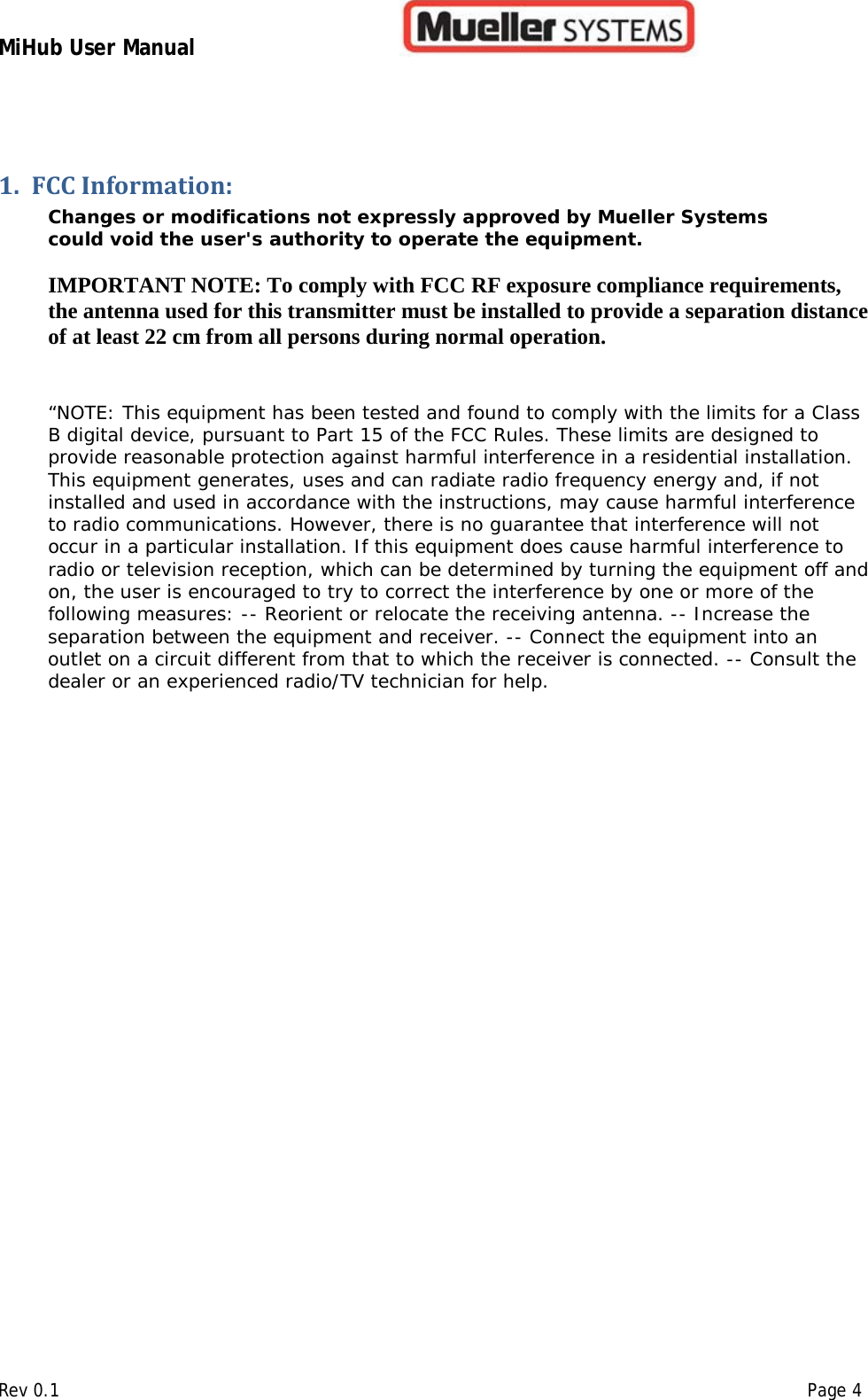 MiHub User Manual        Rev 0.1    Page 4 1. FCC Information: Changes or modifications not expressly approved by Mueller Systems could void the user&apos;s authority to operate the equipment.   IMPORTANT NOTE: To comply with FCC RF exposure compliance requirements, the antenna used for this transmitter must be installed to provide a separation distance of at least 22 cm from all persons during normal operation.   “NOTE: This equipment has been tested and found to comply with the limits for a Class B digital device, pursuant to Part 15 of the FCC Rules. These limits are designed to provide reasonable protection against harmful interference in a residential installation. This equipment generates, uses and can radiate radio frequency energy and, if not installed and used in accordance with the instructions, may cause harmful interference to radio communications. However, there is no guarantee that interference will not occur in a particular installation. If this equipment does cause harmful interference to radio or television reception, which can be determined by turning the equipment off and on, the user is encouraged to try to correct the interference by one or more of the following measures: -- Reorient or relocate the receiving antenna. -- Increase the separation between the equipment and receiver. -- Connect the equipment into an outlet on a circuit different from that to which the receiver is connected. -- Consult the dealer or an experienced radio/TV technician for help.    