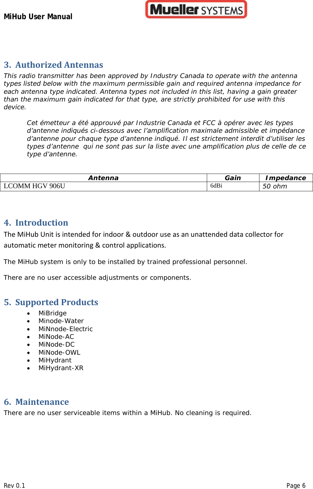 MiHub User Manual        Rev 0.1    Page 6 3. Authorized Antennas This radio transmitter has been approved by Industry Canada to operate with the antenna types listed below with the maximum permissible gain and required antenna impedance for each antenna type indicated. Antenna types not included in this list, having a gain greater than the maximum gain indicated for that type, are strictly prohibited for use with this device.  Cet émetteur a été approuvé par Industrie Canada et FCC à opérer avec les types d’antenne indiqués ci-dessous avec l’amplification maximale admissible et impédance d’antenne pour chaque type d’antenne indiqué. Il est strictement interdit d’utiliser les types d’antenne  qui ne sont pas sur la liste avec une amplification plus de celle de ce type d’antenne.   Antenna Gain Impedance LCOMM HGV 906U 6dBi 50 ohm  4. Introduction  The MiHub Unit is intended for indoor &amp; outdoor use as an unattended data collector for automatic meter monitoring &amp; control applications.    The MiHub system is only to be installed by trained professional personnel.   There are no user accessible adjustments or components.   5. Supported Products  • MiBridge • Minode-Water • MiNnode-Electric • MiNode-AC • MiNode-DC • MiNode-OWL • MiHydrant • MiHydrant-XR  6. Maintenance  There are no user serviceable items within a MiHub. No cleaning is required.    