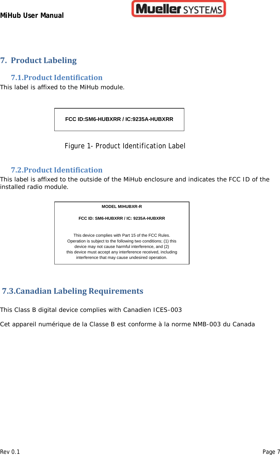 MiHub User Manual        Rev 0.1    Page 7 7. Product Labeling  7.1. Product Identification  This label is affixed to the MiHub module.                          Figure 1- Product Identification Label 7.2. Product Identification This label is affixed to the outside of the MiHub enclosure and indicates the FCC ID of the installed radio module.                    7.3.Canadian Labeling Requirements        This Class B digital device complies with Canadien ICES-003  Cet appareil numérique de la Classe B est conforme à la norme NMB-003 du Canada     FCC ID:SM6-HUBXRR / IC:9235A-HUBXRR   MODEL MIHUBXR-R      FCC ID: SM6-HUBXRR / IC: 9235A-HUBXRR  This device complies with Part 15 of the FCC Rules.  Operation is subject to the following two conditions; (1) this  device may not cause harmful interference, and (2)  this device must accept any interference received, including interference that may cause undesired operation.  