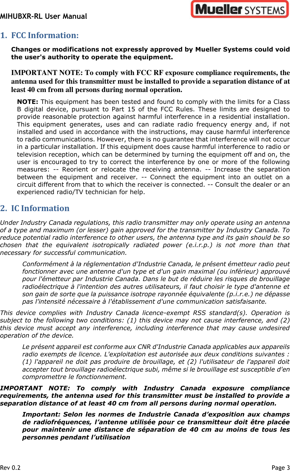 MIHUBXR-RL User Manual   Rev 0.2    Page 3 1. FCC Information: Changes or modifications not expressly approved by Mueller Systems could void the user&apos;s authority to operate the equipment.   IMPORTANT NOTE: To comply with FCC RF exposure compliance requirements, the antenna used for this transmitter must be installed to provide a separation distance of at least 40 cm from all persons during normal operation. NOTE: This equipment has been tested and found to comply with the limits for a Class B  digital  device,  pursuant  to  Part  15  of  the  FCC  Rules.  These  limits  are  designed  to provide reasonable protection against harmful interference in a residential installation. This  equipment  generates,  uses  and  can  radiate  radio  frequency  energy  and,  if  not installed and used in accordance with the instructions, may cause harmful interference to radio communications. However, there is no guarantee that interference will not occur in a particular installation. If this equipment does cause harmful interference to radio or television reception, which can be determined by turning the equipment off and on, the user is encouraged to try to  correct the interference  by  one or  more of the following measures:  --  Reorient  or  relocate  the  receiving  antenna.  --  Increase  the  separation between  the  equipment  and  receiver.  --  Connect  the  equipment  into  an  outlet  on  a circuit different from that to which the receiver is connected. -- Consult the dealer or an experienced radio/TV technician for help.   2. IC Information  Under Industry Canada regulations, this radio transmitter may only operate using an antenna of a type and maximum (or lesser) gain approved for the transmitter by Industry Canada. To reduce potential radio interference to other users, the antenna type and its gain should be so chosen  that  the  equivalent  isotropically  radiated  power  (e.i.r.p.)  is  not  more  than  that necessary for successful communication.  Conformément à la réglementation d&apos;Industrie Canada, le présent émetteur radio peut fonctionner avec une antenne d&apos;un type et d&apos;un gain maximal (ou inférieur) approuvé pour l&apos;émetteur par Industrie Canada. Dans le but de réduire les risques de brouillage radioélectrique à l&apos;intention des autres utilisateurs, il faut choisir le type d&apos;antenne et son gain de sorte que la puissance isotrope rayonnée équivalente (p.i.r.e.) ne dépasse pas l&apos;intensité nécessaire à l&apos;établissement d&apos;une communication satisfaisante.  This  device  complies  with  Industry  Canada  licence-exempt  RSS  standard(s).  Operation  is subject to the following two conditions: (1) this device may not cause interference, and (2) this  device  must  accept any  interference, including  interference  that may  cause undesired operation of the device.  Le présent appareil est conforme aux CNR d&apos;Industrie Canada applicables aux appareils radio exempts de licence. L&apos;exploitation est autorisée aux deux conditions suivantes : (1) l&apos;appareil ne doit pas produire de brouillage, et (2) l&apos;utilisateur de l&apos;appareil doit accepter tout brouillage radioélectrique subi, même si le brouillage est susceptible d&apos;en compromettre le fonctionnement. IMPORTANT  NOTE:  To  comply  with  Industry  Canada  exposure  compliance requirements, the antenna used for this transmitter must be installed to provide a separation distance of at least 40 cm from all persons during normal operation. Important: Selon les  normes de Industrie Canada d’exposition  aux  champs de radiofréquences, l’antenne utilisée pour ce transmitteur doit être placée pour  maintenir  une  distance  de  séparation  de  40  cm  au  moins  de  tous  les personnes pendant l’utilisation 