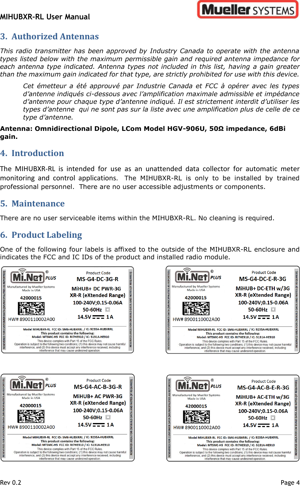 MIHUBXR-RL User Manual   Rev 0.2    Page 4 3. Authorized Antennas This radio transmitter has been approved by Industry Canada to operate with the antenna types listed below with the maximum permissible gain and required antenna impedance for each antenna type indicated. Antenna types not included in this list, having  a gain greater than the maximum gain indicated for that type, are strictly prohibited for use with this device. Cet  émetteur a été approuvé  par  Industrie Canada  et FCC à  opérer  avec les types d’antenne indiqués ci-dessous avec l’amplification maximale admissible et impédance d’antenne pour chaque type d’antenne indiqué. Il est strictement interdit d’utiliser les types d’antenne  qui ne sont pas sur la liste avec une amplification plus de celle de ce type d’antenne. Antenna: Omnidirectional Dipole, LCom Model HGV-906U, 50Ω impedance, 6dBi gain. 4. Introduction  The  MIHUBXR-RL  is  intended  for  use  as  an  unattended  data  collector  for  automatic  meter monitoring  and  control  applications.  The  MIHUBXR-RL  is  only  to  be  installed  by  trained professional personnel.  There are no user accessible adjustments or components.   5. Maintenance  There are no user serviceable items within the MIHUBXR-RL. No cleaning is required.   6. Product Labeling  One of the following four labels is affixed to the outside of the MIHUBXR-RL enclosure and indicates the FCC and IC IDs of the product and installed radio module.  