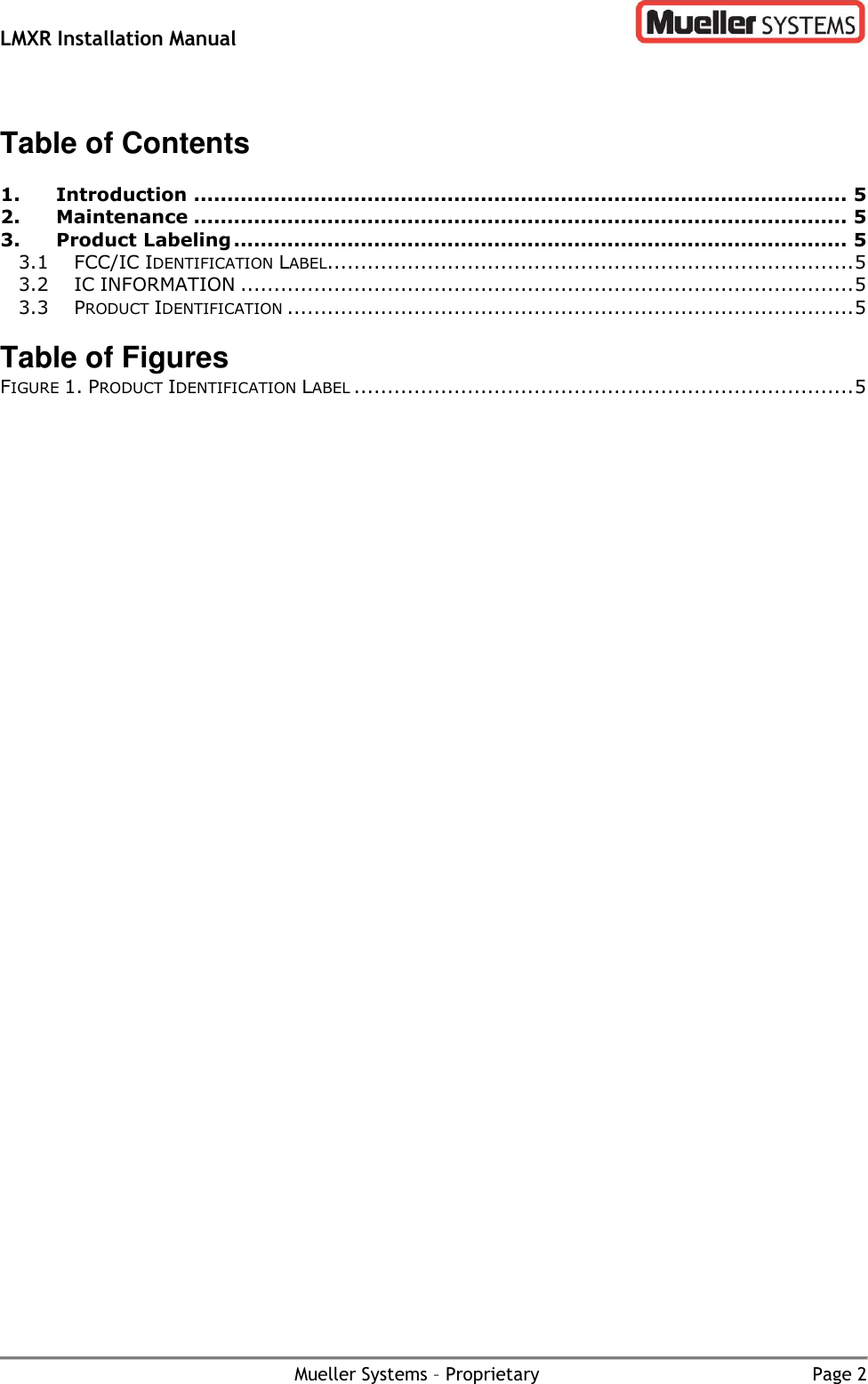 LMXR Installation Manual        Mueller Systems – Proprietary  Page 2  Table of Contents  1. Introduction .................................................................................................. 5 2. Maintenance .................................................................................................. 5 3. Product Labeling ............................................................................................ 5 3.1 FCC/IC IDENTIFICATION LABEL............................................................................... 5 3.2 IC INFORMATION ............................................................................................ 5 3.3 PRODUCT IDENTIFICATION ..................................................................................... 5  Table of Figures FIGURE 1. PRODUCT IDENTIFICATION LABEL ........................................................................... 5 