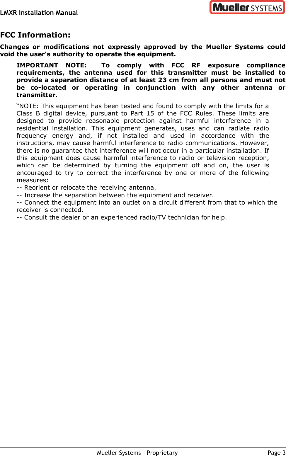 LMXR Installation Manual        Mueller Systems – Proprietary  Page 3 FCC Information: Changes  or  modifications  not  expressly  approved  by  the  Mueller  Systems  could void the user&apos;s authority to operate the equipment.  IMPORTANT  NOTE:    To  comply  with  FCC  RF  exposure  compliance requirements,  the  antenna  used  for  this  transmitter  must  be  installed  to provide a separation distance of at least 23 cm from all persons and must not be  co-located  or  operating  in  conjunction  with  any  other  antenna  or transmitter. “NOTE: This equipment has been tested and found to comply with the limits for a Class  B  digital  device,  pursuant  to  Part  15  of  the  FCC  Rules.  These  limits  are designed  to  provide  reasonable  protection  against  harmful  interference  in  a residential  installation.  This  equipment  generates,  uses  and  can  radiate  radio frequency  energy  and,  if  not  installed  and  used  in  accordance  with  the instructions, may cause harmful interference to radio communications. However, there is no guarantee that interference will not occur in a particular installation. If this equipment  does  cause  harmful interference to  radio  or  television reception, which  can  be  determined  by  turning  the  equipment  off  and  on,  the  user  is encouraged  to  try  to  correct  the  interference  by  one  or  more  of  the  following measures: -- Reorient or relocate the receiving antenna. -- Increase the separation between the equipment and receiver. -- Connect the equipment into an outlet on a circuit different from that to which the receiver is connected. -- Consult the dealer or an experienced radio/TV technician for help.  