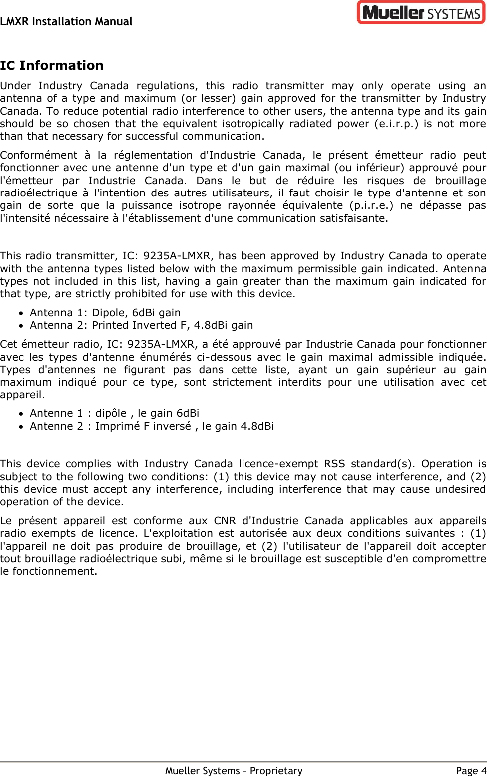 LMXR Installation Manual        Mueller Systems – Proprietary  Page 4 IC Information  Under  Industry  Canada  regulations,  this  radio  transmitter  may  only  operate  using  an antenna of a type and maximum (or lesser) gain approved for the transmitter by Industry Canada. To reduce potential radio interference to other users, the antenna type and its gain should  be so  chosen  that  the  equivalent  isotropically radiated  power (e.i.r.p.)  is  not more than that necessary for successful communication.  Conformément  à  la  réglementation  d&apos;Industrie  Canada,  le  présent  émetteur  radio  peut fonctionner avec une antenne d&apos;un type et d&apos;un gain maximal (ou inférieur) approuvé pour l&apos;émetteur  par  Industrie  Canada.  Dans  le  but  de  réduire  les  risques  de  brouillage radioélectrique  à  l&apos;intention  des  autres  utilisateurs,  il  faut  choisir le  type  d&apos;antenne  et  son gain  de  sorte  que  la  puissance  isotrope  rayonnée  équivalente  (p.i.r.e.)  ne  dépasse  pas l&apos;intensité nécessaire à l&apos;établissement d&apos;une communication satisfaisante.   This radio transmitter, IC: 9235A-LMXR, has been approved by Industry Canada to operate with the antenna types listed below with the maximum permissible gain indicated. Antenna types not  included in this list,  having  a  gain greater than  the maximum  gain indicated for that type, are strictly prohibited for use with this device.  Antenna 1: Dipole, 6dBi gain  Antenna 2: Printed Inverted F, 4.8dBi gain Cet émetteur radio, IC: 9235A-LMXR, a été approuvé par Industrie Canada pour fonctionner avec  les  types  d&apos;antenne  énumérés  ci-dessous  avec  le  gain  maximal  admissible  indiquée. Types  d&apos;antennes  ne  figurant  pas  dans  cette  liste,  ayant  un  gain  supérieur  au  gain maximum  indiqué  pour  ce  type,  sont  strictement  interdits  pour  une  utilisation  avec  cet appareil.  Antenne 1 : dipôle , le gain 6dBi  Antenne 2 : Imprimé F inversé , le gain 4.8dBi  This  device  complies  with  Industry  Canada  licence-exempt  RSS  standard(s).  Operation  is subject to the following two conditions: (1) this device may not cause interference, and (2) this  device  must  accept  any  interference, including  interference that  may  cause  undesired operation of the device.  Le  présent  appareil  est  conforme  aux  CNR  d&apos;Industrie  Canada  applicables  aux  appareils radio  exempts  de  licence.  L&apos;exploitation  est  autorisée  aux  deux  conditions  suivantes  :  (1) l&apos;appareil  ne  doit  pas  produire  de  brouillage,  et  (2)  l&apos;utilisateur  de  l&apos;appareil  doit  accepter tout brouillage radioélectrique subi, même si le brouillage est susceptible d&apos;en compromettre le fonctionnement. 