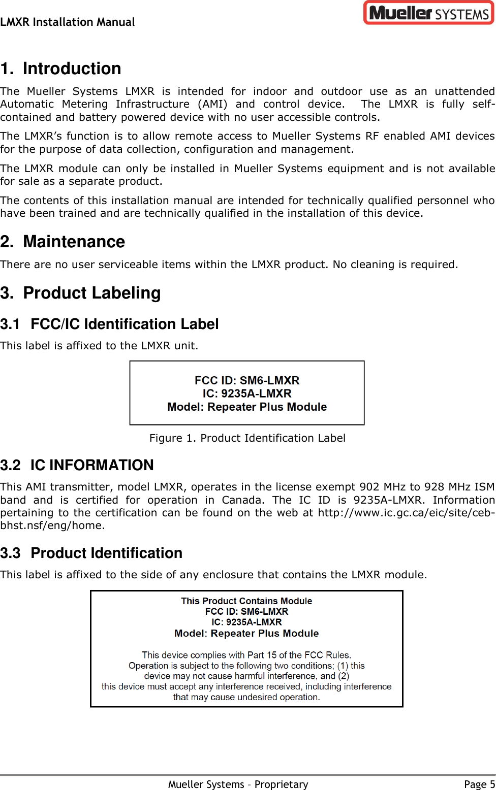 LMXR Installation Manual        Mueller Systems – Proprietary  Page 5 1.  Introduction The  Mueller  Systems  LMXR  is  intended  for  indoor  and  outdoor  use  as  an  unattended Automatic  Metering  Infrastructure  (AMI)  and  control  device.  The  LMXR  is  fully  self-contained and battery powered device with no user accessible controls.   The LMXR’s function is to allow remote access to Mueller Systems RF enabled AMI devices for the purpose of data collection, configuration and management. The LMXR module can only be installed in Mueller Systems equipment and is not available for sale as a separate product. The contents of this installation manual are intended for technically qualified personnel who have been trained and are technically qualified in the installation of this device.  2.  Maintenance There are no user serviceable items within the LMXR product. No cleaning is required.  3.  Product Labeling 3.1  FCC/IC Identification Label This label is affixed to the LMXR unit.  Figure 1. Product Identification Label 3.2  IC INFORMATION  This AMI transmitter, model LMXR, operates in the license exempt 902 MHz to 928 MHz ISM band  and  is  certified  for  operation  in  Canada.  The  IC  ID  is 9235A-LMXR.  Information pertaining to the certification can be found on the web at http://www.ic.gc.ca/eic/site/ceb-bhst.nsf/eng/home. 3.3  Product Identification This label is affixed to the side of any enclosure that contains the LMXR module.   