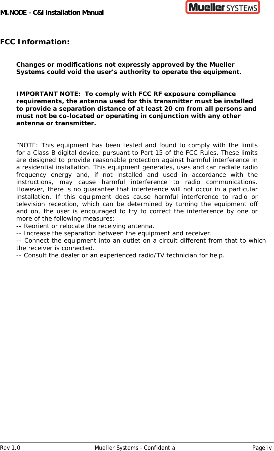 MI.NODE – C&amp;I Installation Manual      Rev 1.0  Mueller Systems – Confidential  Page iv  FCC Information:   Changes or modifications not expressly approved by the Mueller Systems could void the user&apos;s authority to operate the equipment.    IMPORTANT NOTE:  To comply with FCC RF exposure compliance requirements, the antenna used for this transmitter must be installed to provide a separation distance of at least 20 cm from all persons and must not be co-located or operating in conjunction with any other antenna or transmitter.   “NOTE: This equipment has been tested and found to comply with the limits for a Class B digital device, pursuant to Part 15 of the FCC Rules. These limits are designed to provide reasonable protection against harmful interference in a residential installation. This equipment generates, uses and can radiate radio frequency energy and, if not installed and used in accordance with the instructions, may cause harmful interference to radio communications. However, there is no guarantee that interference will not occur in a particular installation. If this equipment does cause harmful interference to radio or television reception, which can be determined by turning the equipment off and on, the user is encouraged to try to correct the interference by one or more of the following measures: -- Reorient or relocate the receiving antenna. -- Increase the separation between the equipment and receiver. -- Connect the equipment into an outlet on a circuit different from that to which the receiver is connected. -- Consult the dealer or an experienced radio/TV technician for help.    