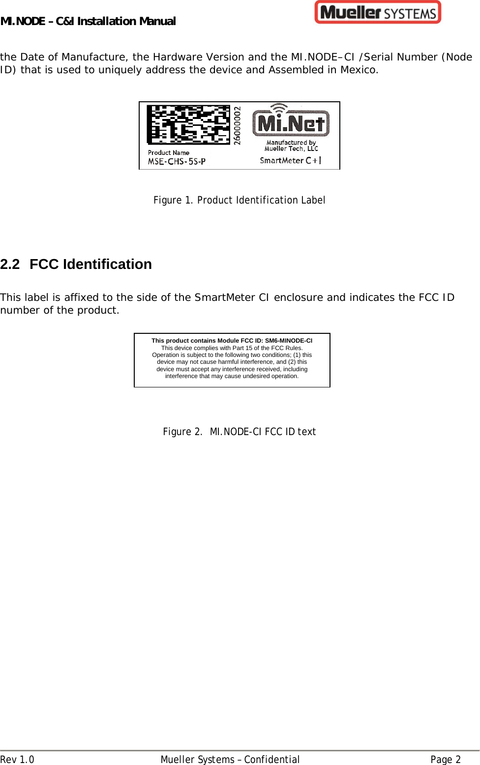 MI.NODE – C&amp;I Installation Manual      Rev 1.0  Mueller Systems – Confidential  Page 2 the Date of Manufacture, the Hardware Version and the MI.NODE–CI /Serial Number (Node ID) that is used to uniquely address the device and Assembled in Mexico.       Figure 1. Product Identification Label    2.2 FCC Identification  This label is affixed to the side of the SmartMeter CI enclosure and indicates the FCC ID number of the product.                              Figure 2.  MI.NODE-CI FCC ID text   This product contains Module FCC ID: SM6-MINODE-CIThis device complies with Part 15 of the FCC Rules. Operation is subject to the following two conditions; (1) this device may not cause harmful interference, and (2) this device must accept any interference received, including interference that may cause undesired operation.  