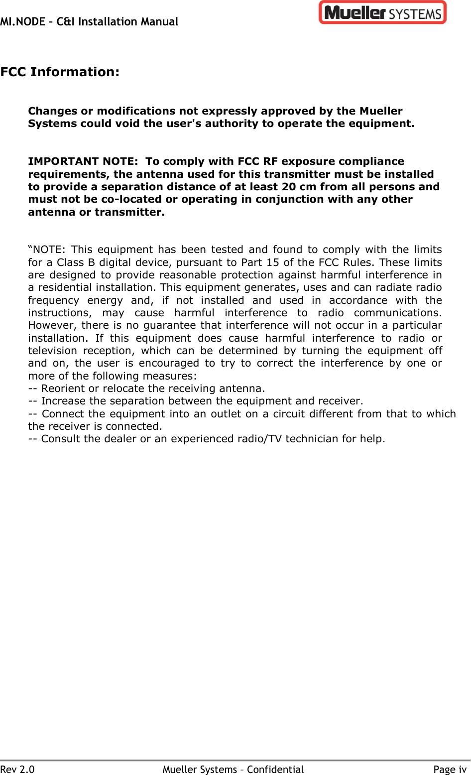 MI.NODE – C&amp;I Installation Manual      Rev 2.0  Mueller Systems – Confidential  Page iv  FCC Information:   Changes or modifications not expressly approved by the Mueller Systems could void the user&apos;s authority to operate the equipment.    IMPORTANT NOTE:  To comply with FCC RF exposure compliance requirements, the antenna used for this transmitter must be installed to provide a separation distance of at least 20 cm from all persons and must not be co-located or operating in conjunction with any other antenna or transmitter.   “NOTE:  This  equipment  has  been  tested  and  found  to comply  with  the limits for a Class B digital device, pursuant to Part 15 of the FCC Rules. These limits are designed to provide reasonable  protection against harmful interference in a residential installation. This equipment generates, uses and can radiate radio frequency  energy  and,  if  not  installed  and  used  in  accordance  with  the instructions,  may  cause  harmful  interference  to  radio  communications. However, there is no guarantee that interference will not occur in a particular installation.  If  this  equipment  does  cause  harmful  interference  to  radio  or television  reception,  which  can  be  determined  by  turning  the  equipment  off and  on,  the  user  is  encouraged  to  try  to  correct  the  interference  by  one  or more of the following measures: -- Reorient or relocate the receiving antenna. -- Increase the separation between the equipment and receiver. -- Connect the equipment into an outlet on a circuit different from that to which the receiver is connected. -- Consult the dealer or an experienced radio/TV technician for help.    