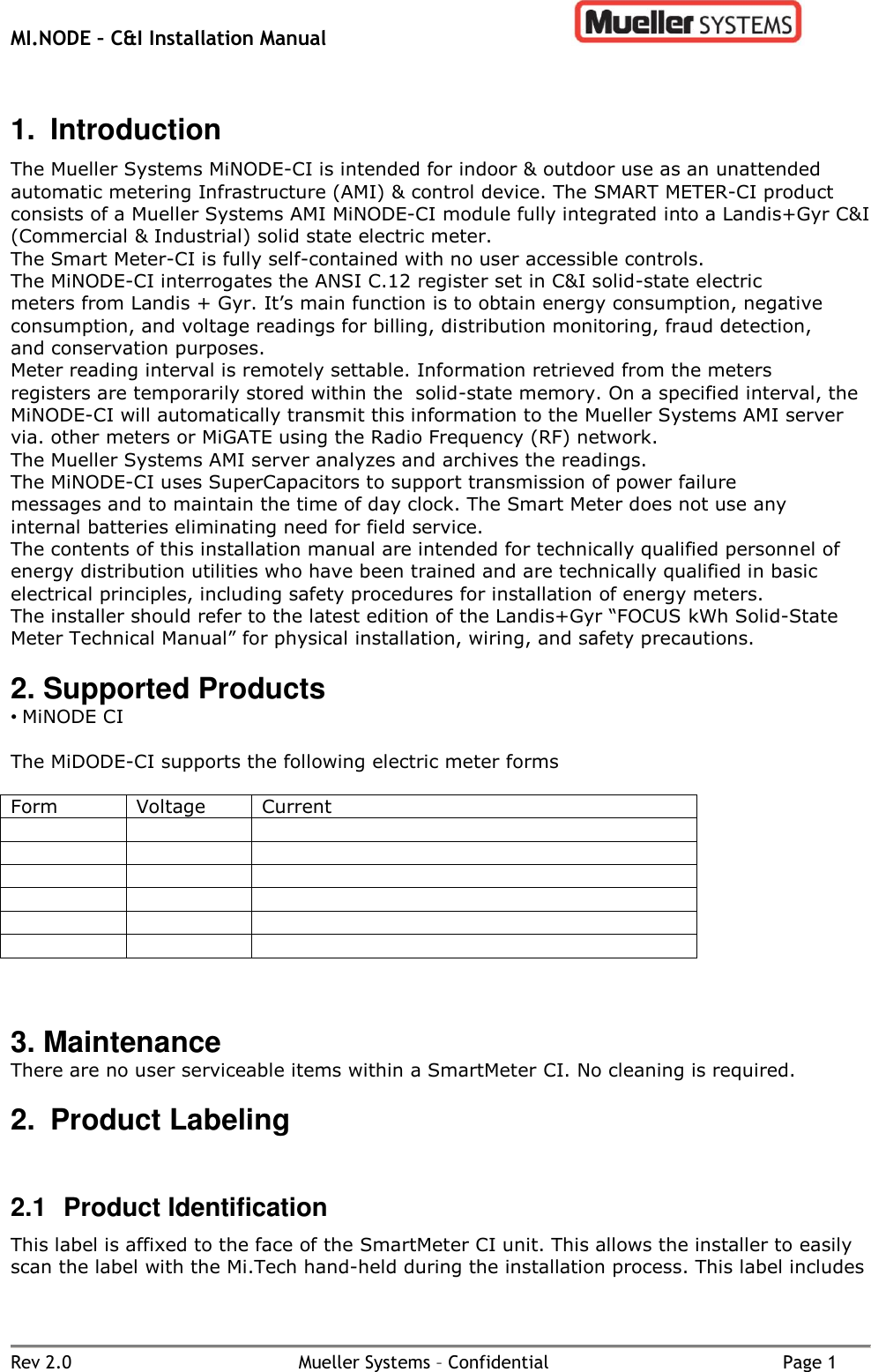 MI.NODE – C&amp;I Installation Manual      Rev 2.0  Mueller Systems – Confidential  Page 1 1.  Introduction The Mueller Systems MiNODE-CI is intended for indoor &amp; outdoor use as an unattended automatic metering Infrastructure (AMI) &amp; control device. The SMART METER-CI product consists of a Mueller Systems AMI MiNODE-CI module fully integrated into a Landis+Gyr C&amp;I (Commercial &amp; Industrial) solid state electric meter. The Smart Meter-CI is fully self-contained with no user accessible controls. The MiNODE-CI interrogates the ANSI C.12 register set in C&amp;I solid-state electric meters from Landis + Gyr. It’s main function is to obtain energy consumption, negative consumption, and voltage readings for billing, distribution monitoring, fraud detection, and conservation purposes. Meter reading interval is remotely settable. Information retrieved from the meters registers are temporarily stored within the  solid-state memory. On a specified interval, the MiNODE-CI will automatically transmit this information to the Mueller Systems AMI server via. other meters or MiGATE using the Radio Frequency (RF) network. The Mueller Systems AMI server analyzes and archives the readings. The MiNODE-CI uses SuperCapacitors to support transmission of power failure messages and to maintain the time of day clock. The Smart Meter does not use any internal batteries eliminating need for field service.  The contents of this installation manual are intended for technically qualified personnel of energy distribution utilities who have been trained and are technically qualified in basic electrical principles, including safety procedures for installation of energy meters. The installer should refer to the latest edition of the Landis+Gyr “FOCUS kWh Solid-State Meter Technical Manual” for physical installation, wiring, and safety precautions.   2. Supported Products • MiNODE CI   The MiDODE-CI supports the following electric meter forms  Form Voltage Current                      3. Maintenance There are no user serviceable items within a SmartMeter CI. No cleaning is required. 2.  Product Labeling  2.1  Product Identification This label is affixed to the face of the SmartMeter CI unit. This allows the installer to easily scan the label with the Mi.Tech hand-held during the installation process. This label includes 