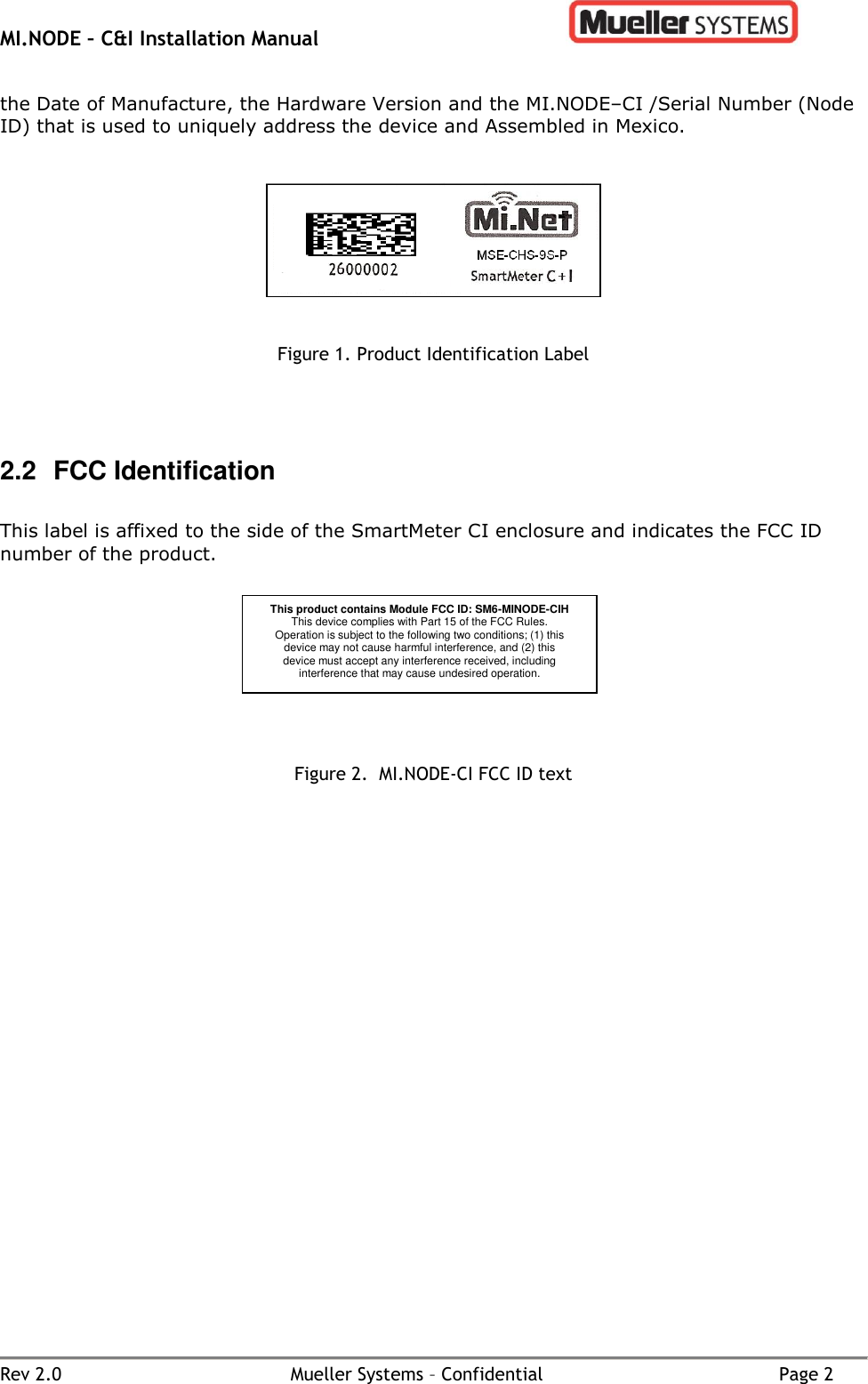 MI.NODE – C&amp;I Installation Manual      Rev 2.0  Mueller Systems – Confidential  Page 2 the Date of Manufacture, the Hardware Version and the MI.NODE–CI /Serial Number (Node ID) that is used to uniquely address the device and Assembled in Mexico.       Figure 1. Product Identification Label    2.2  FCC Identification  This label is affixed to the side of the SmartMeter CI enclosure and indicates the FCC ID number of the product.                              Figure 2.  MI.NODE-CI FCC ID text   This product contains Module FCC ID: SM6-MINODE-CIH This device complies with Part 15 of the FCC Rules. Operation is subject to the following two conditions; (1) this device may not cause harmful interference, and (2) this device must accept any interference received, including interference that may cause undesired operation.  