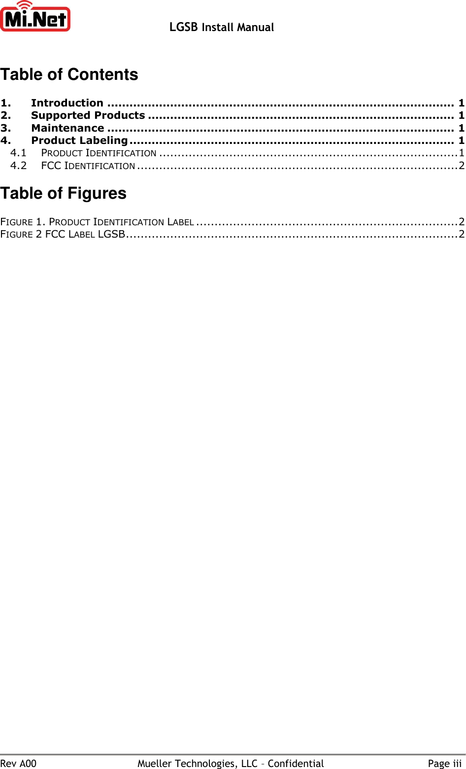   LGSB Install Manual        Rev A00  Mueller Technologies, LLC – Confidential  Page iii Table of Contents  1. Introduction .............................................................................................. 1 2. Supported Products ................................................................................... 1 3. Maintenance .............................................................................................. 1 4. Product Labeling ........................................................................................ 1 4.1 PRODUCT IDENTIFICATION ................................................................................. 1 4.2 FCC IDENTIFICATION ....................................................................................... 2  Table of Figures  FIGURE 1. PRODUCT IDENTIFICATION LABEL ....................................................................... 2 FIGURE 2 FCC LABEL LGSB .......................................................................................... 2   