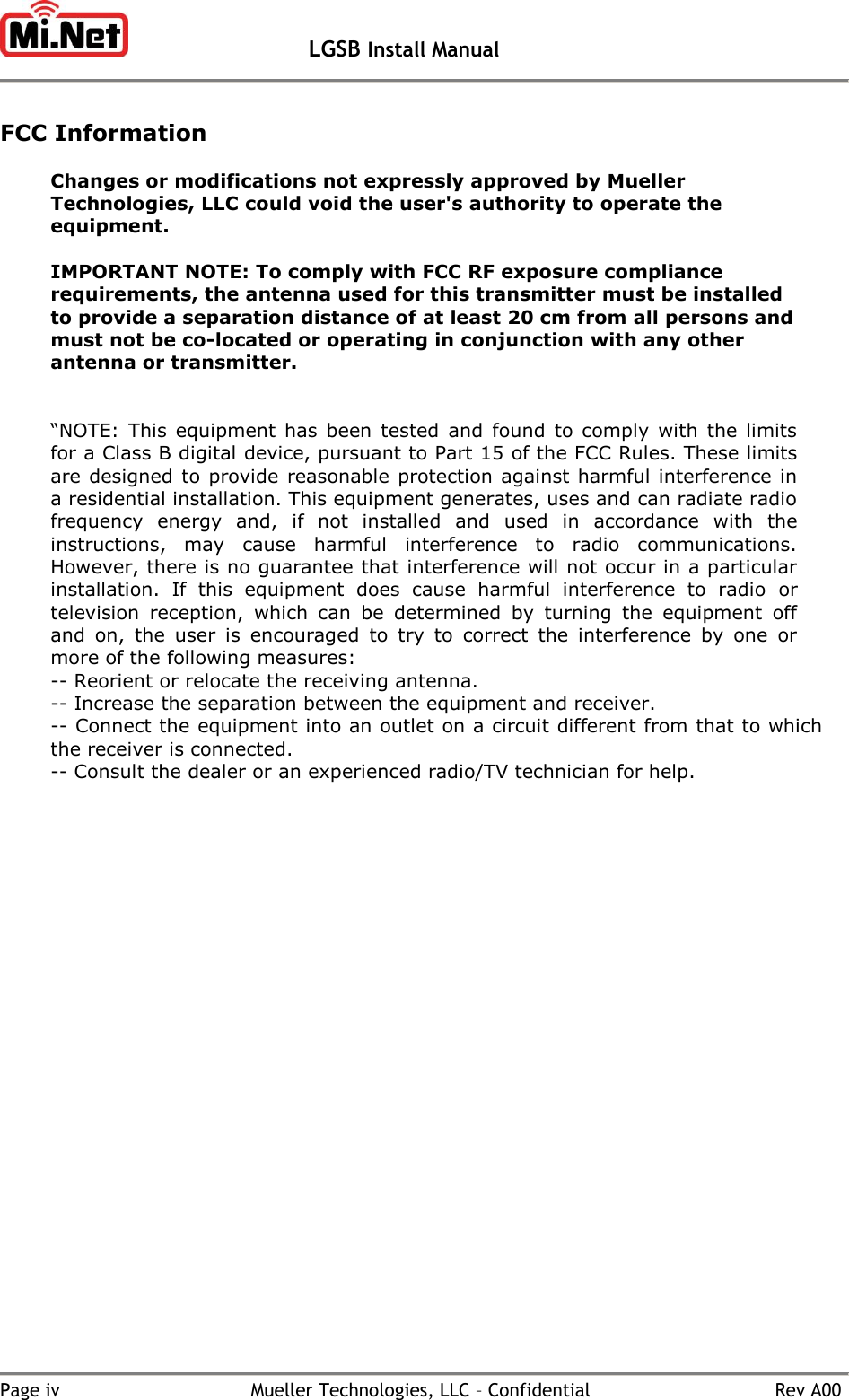   LGSB Install Manual   Page iv  Mueller Technologies, LLC – Confidential  Rev A00  FCC Information  Changes or modifications not expressly approved by Mueller Technologies, LLC could void the user&apos;s authority to operate the equipment.   IMPORTANT NOTE: To comply with FCC RF exposure compliance requirements, the antenna used for this transmitter must be installed to provide a separation distance of at least 20 cm from all persons and must not be co-located or operating in conjunction with any other antenna or transmitter.   “NOTE:  This  equipment  has  been  tested  and  found  to comply  with  the limits for a Class B digital device, pursuant to Part 15 of the FCC Rules. These limits are designed to provide reasonable protection against harmful interference in a residential installation. This equipment generates, uses and can radiate radio frequency  energy  and,  if  not  installed  and  used  in  accordance  with  the instructions,  may  cause  harmful  interference  to  radio  communications. However, there is no guarantee that interference will not occur in a particular installation.  If  this  equipment  does  cause  harmful  interference  to  radio  or television  reception,  which  can  be  determined  by  turning  the  equipment  off and  on,  the  user  is  encouraged  to  try  to  correct  the  interference  by  one  or more of the following measures: -- Reorient or relocate the receiving antenna. -- Increase the separation between the equipment and receiver. -- Connect the equipment into an outlet on a circuit different from that to which the receiver is connected. -- Consult the dealer or an experienced radio/TV technician for help.    