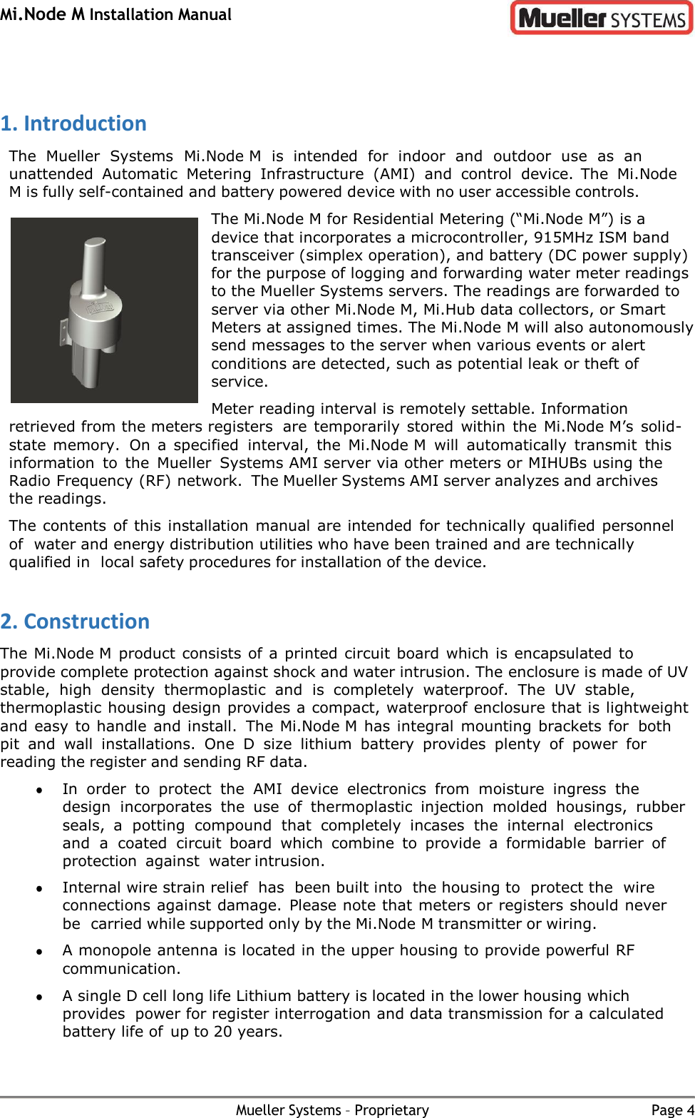 Mi.Node M Installation Manual Mueller Systems – Proprietary Page 4   1. Introduction The  Mueller  Systems  Mi.Node M  is  intended  for  indoor  and  outdoor  use  as an unattended  Automatic  Metering  Infrastructure  (AMI)  and  control  device. The  Mi.Node M is fully self-contained and battery powered device with no user accessible controls. The Mi.Node M for Residential Metering (“Mi.Node M”) is a device that incorporates a microcontroller, 915MHz ISM band transceiver (simplex operation), and battery (DC power supply) for the purpose of logging and forwarding water meter readings to the Mueller Systems servers. The readings are forwarded to server via other Mi.Node M, Mi.Hub data collectors, or Smart Meters at assigned times. The Mi.Node M will also autonomously send messages to the server when various events or alert conditions are detected, such as potential leak or theft of service. Meter reading interval is remotely settable. Information retrieved from the meters registers are temporarily  stored  within  the  Mi.Node M’s  solid-state memory.  On  a  specified interval,  the  Mi.Node M  will  automatically  transmit  this information  to  the  Mueller Systems AMI server via other meters or MIHUBs using the Radio Frequency (RF) network. The Mueller Systems AMI server analyzes and archives the readings. The contents of this installation manual are intended  for technically qualified personnel of water and energy distribution utilities who have been trained and are technically qualified in local safety procedures for installation of the device. 2. Construction The Mi.Node M product consists of a printed  circuit board which is encapsulated to provide complete protection against shock and water intrusion. The enclosure is made of UV stable,  high  density  thermoplastic  and  is  completely  waterproof.  The  UV  stable, thermoplastic housing design provides a compact, waterproof enclosure that is lightweight and easy to handle and install.  The Mi.Node M has integral  mounting brackets for both pit  and  wall  installations.  One  D  size  lithium  battery  provides  plenty  of  power  for reading the register and sending RF data.  In  order  to  protect  the  AMI  device  electronics  from  moisture  ingress  the design incorporates  the  use  of  thermoplastic  injection  molded  housings,  rubber seals,  a potting  compound  that  completely  incases  the  internal  electronics and  a  coated circuit  board  which  combine  to  provide  a  formidable  barrier  of protection  against water intrusion.  Internal wire strain relief  has  been built into  the housing to  protect the  wire connections against damage.  Please note that meters or registers should never be carried while supported only by the Mi.Node M transmitter or wiring.  A monopole antenna is located in the upper housing to provide powerful RF communication.  A single D cell long life Lithium battery is located in the lower housing which provides power for register interrogation and data transmission for a calculated battery life of up to 20 years. 