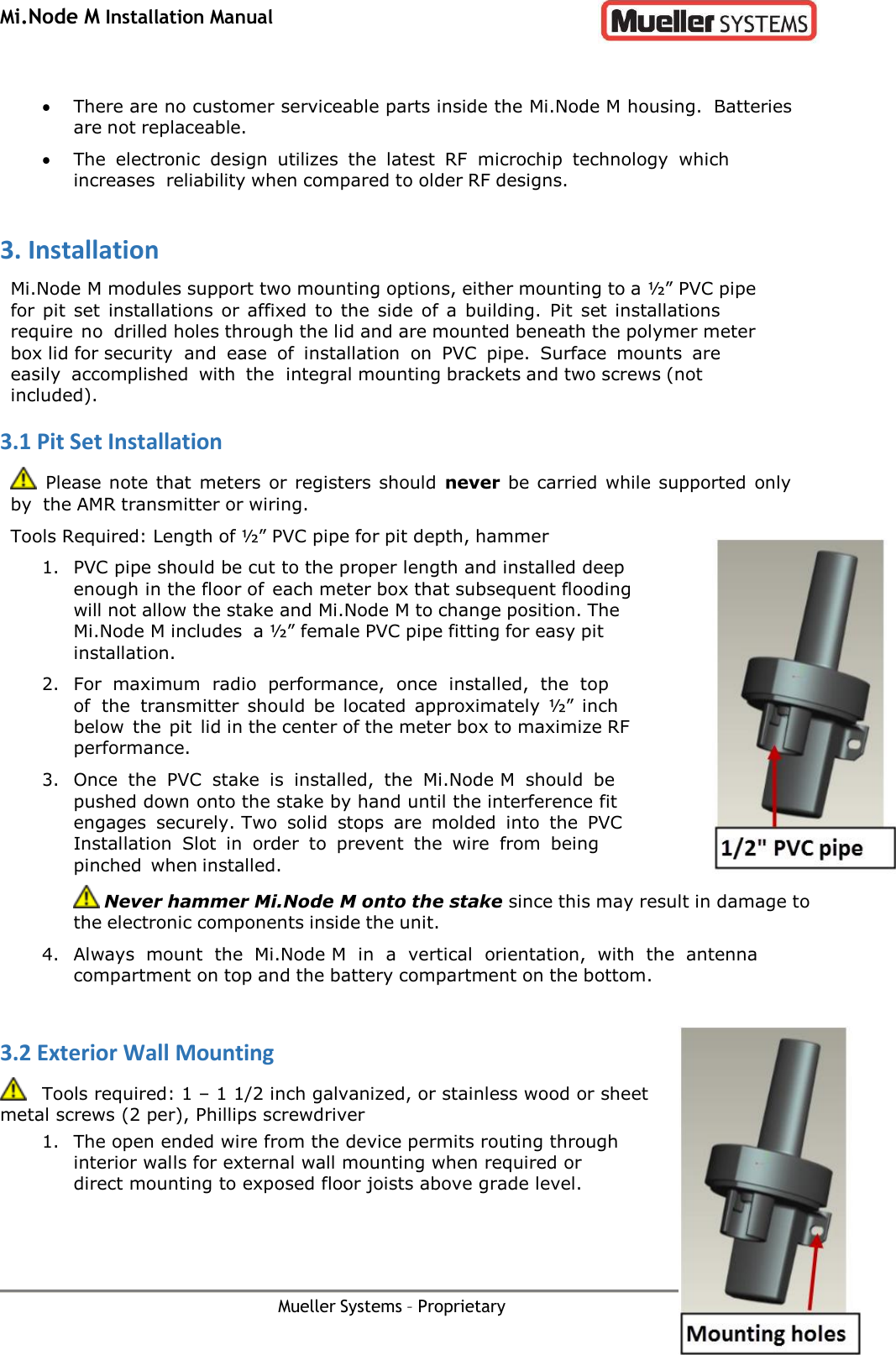 Mi.Node M Installation Manual Mueller Systems – Proprietary Page 5    There are no customer serviceable parts inside the Mi.Node M housing. Batteries are not replaceable.  The  electronic  design  utilizes  the  latest  RF  microchip  technology  which increases reliability when compared to older RF designs. 3. Installation Mi.Node M modules support two mounting options, either mounting to a ½” PVC pipe for pit  set  installations or affixed to the  side of a  building.  Pit  set installations require no drilled holes through the lid and are mounted beneath the polymer meter box lid for security and  ease  of  installation  on  PVC  pipe.  Surface  mounts  are easily  accomplished  with  the integral mounting brackets and two screws (not included). 3.1 Pit Set Installation   Please note that meters  or registers should  never be carried while supported only by the AMR transmitter or wiring. Tools Required: Length of ½” PVC pipe for pit depth, hammer 1. PVC pipe should be cut to the proper length and installed deep enough in the floor of each meter box that subsequent flooding will not allow the stake and Mi.Node M to change position. The Mi.Node M includes a ½” female PVC pipe fitting for easy pit installation. 2. For  maximum  radio  performance,  once  installed,  the  top of  the transmitter  should  be located  approximately ½”  inch below the  pit lid in the center of the meter box to maximize RF performance. 3. Once  the  PVC  stake  is  installed,  the  Mi.Node M  should  be pushed down onto the stake by hand until the interference fit engages  securely. Two  solid  stops  are  molded  into  the  PVC Installation  Slot  in  order  to  prevent  the  wire  from  being pinched when installed.  Never hammer Mi.Node M onto the stake since this may result in damage to the electronic components inside the unit. 4. Always  mount  the  Mi.Node M  in  a  vertical  orientation,  with  the  antenna compartment on top and the battery compartment on the bottom.  3.2 Exterior Wall Mounting    Tools required: 1 – 1 1/2 inch galvanized, or stainless wood or sheet metal screws (2 per), Phillips screwdriver 1. The open ended wire from the device permits routing through interior walls for external wall mounting when required or direct mounting to exposed floor joists above grade level. 