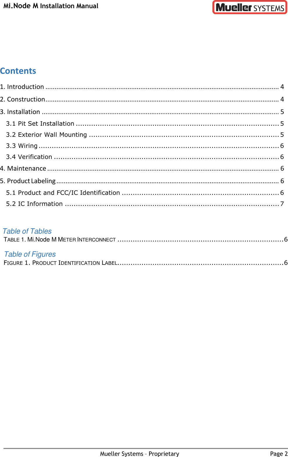 Mi.Node M Installation Manual Mueller Systems – Proprietary Page 2      Contents 1. Introduction ................................................................................................................................ 4 2. Construction ................................................................................................................................ 4 3. Installation .................................................................................................................................. 5 3.1 Pit Set Installation ............................................................................................. 5 3.2 Exterior Wall Mounting ....................................................................................... 5 3.3 Wiring .............................................................................................................. 6 3.4 Verification ....................................................................................................... 6 4. Maintenance ............................................................................................................................... 6 5. Product Labeling .......................................................................................................................... 6 5.1 Product and FCC/IC Identification ........................................................................ 6 5.2 IC Information .................................................................................................. 7   Table of Tables TABLE 1. Mi.Node M METER INTERCONNECT ............................................................................ 6 Table of Figures FIGURE 1. PRODUCT IDENTIFICATION LABEL ............................................................................ 6 