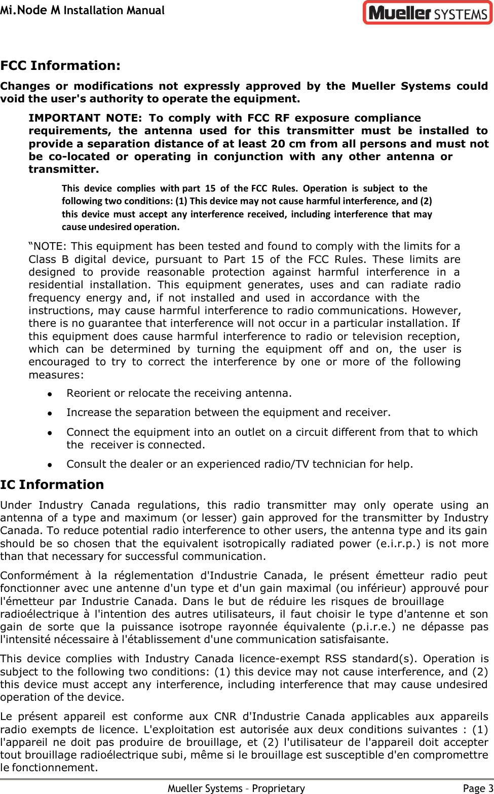 Mi.Node M Installation Manual Mueller Systems – Proprietary Page 3    FCC Information: Changes  or  modifications  not  expressly  approved  by  the  Mueller  Systems  could void the user&apos;s authority to operate the equipment. IMPORTANT  NOTE:  To comply  with  FCC  RF  exposure  compliance requirements,  the  antenna  used  for  this  transmitter  must  be  installed  to provide a separation distance of at least 20 cm from all persons and must not be co-located  or  operating  in  conjunction  with  any  other  antenna  or transmitter. This  device  complies  with part  15 of  the FCC  Rules.  Operation  is  subject  to  the following two conditions: (1) This device may not cause harmful interference, and (2) this device must  accept  any interference received,  including interference  that may cause undesired operation. “NOTE: This equipment has been tested and found to comply with the limits for a Class  B  digital  device,  pursuant  to  Part  15 of  the  FCC  Rules.  These  limits  are designed  to  provide  reasonable  protection  against  harmful  interference  in  a residential  installation.  This  equipment  generates,  uses  and  can  radiate  radio frequency  energy  and,  if  not  installed  and  used  in  accordance  with  the instructions, may cause harmful interference to radio communications. However, there is no guarantee that interference will not occur in a particular installation. If this equipment does cause harmful interference to radio or television reception, which  can  be  determined  by  turning  the  equipment  off  and  on,  the  user  is encouraged  to  try  to  correct  the  interference  by  one  or  more  of  the  following measures:  Reorient or relocate the receiving antenna.  Increase the separation between the equipment and receiver.  Connect the equipment into an outlet on a circuit different from that to which the receiver is connected.  Consult the dealer or an experienced radio/TV technician for help. IC Information Under  Industry  Canada  regulations,  this  radio  transmitter  may  only  operate  using  an antenna of a type and maximum (or lesser) gain approved for the transmitter by Industry Canada. To reduce potential radio interference to other users, the antenna type and its gain should be so chosen that the equivalent isotropically radiated power (e.i.r.p.) is not more than that necessary for successful communication. Conformément  à  la  réglementation  d&apos;Industrie  Canada,  le  présent  émetteur  radio  peut fonctionner avec une antenne d&apos;un type et d&apos;un gain maximal (ou inférieur) approuvé pour l&apos;émetteur par  Industrie  Canada. Dans  le but  de réduire les  risques  de brouillage radioélectrique à l&apos;intention des autres utilisateurs, il faut choisir le type d&apos;antenne et son gain  de  sorte  que  la  puissance  isotrope  rayonnée  équivalente  (p.i.r.e.)  ne  dépasse  pas l&apos;intensité nécessaire à l&apos;établissement d&apos;une communication satisfaisante. This  device  complies  with  Industry  Canada  licence-exempt  RSS  standard(s).  Operation  is subject to the following two conditions: (1) this device may not cause interference, and (2) this device must accept any interference, including interference that may cause undesired operation of the device. Le  présent  appareil  est  conforme  aux  CNR  d&apos;Industrie  Canada  applicables  aux  appareils radio exempts de licence.  L&apos;exploitation est autorisée aux deux  conditions suivantes : (1) l&apos;appareil  ne doit pas  produire de brouillage, et (2) l&apos;utilisateur de l&apos;appareil doit  accepter tout brouillage radioélectrique subi, même si le brouillage est susceptible d&apos;en compromettre le fonctionnement. 