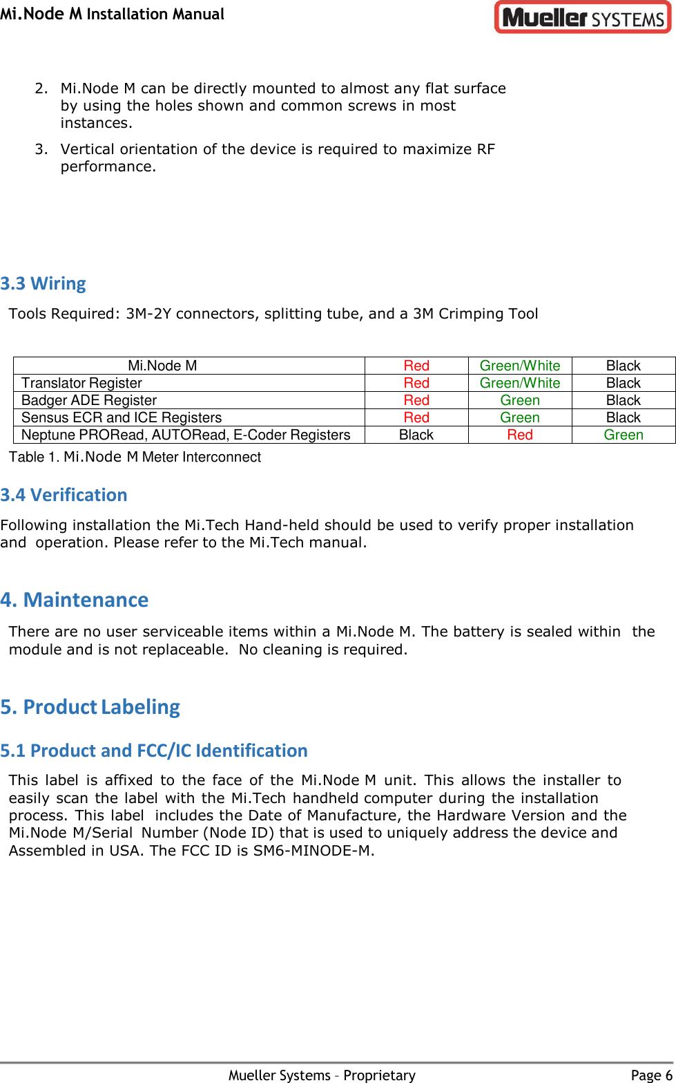 Mi.Node M Installation Manual Mueller Systems – Proprietary Page 6   2. Mi.Node M can be directly mounted to almost any flat surface by using the holes shown and common screws in most instances. 3. Vertical orientation of the device is required to maximize RF performance.    3.3 Wiring Tools Required: 3M-2Y connectors, splitting tube, and a 3M Crimping Tool  Mi.Node M Red Green/White Black Translator Register Red Green/White Black Badger ADE Register Red Green Black Sensus ECR and ICE Registers Red Green Black Neptune PRORead, AUTORead, E-Coder Registers Black Red Green Table 1. Mi.Node M Meter Interconnect 3.4 Verification Following installation the Mi.Tech Hand-held should be used to verify proper installation and operation. Please refer to the Mi.Tech manual. 4. Maintenance There are no user serviceable items within a Mi.Node M. The battery is sealed within the module and is not replaceable.  No cleaning is required. 5. Product Labeling 5.1 Product and FCC/IC Identification This  label  is  affixed  to  the  face  of  the  Mi.Node M  unit.  This  allows  the  installer  to easily scan the label with the Mi.Tech handheld computer during the installation process. This label includes the Date of Manufacture, the Hardware Version and the Mi.Node M/Serial Number (Node ID) that is used to uniquely address the device and Assembled in USA. The FCC ID is SM6-MINODE-M.  