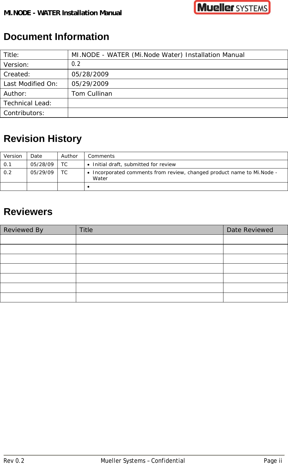 MI.NODE - WATER Installation Manual      Rev 0.2  Mueller Systems – Confidential  Page ii Document Information  Title:  MI.NODE - WATER (Mi.Node Water) Installation Manual Version:  0.2 Created: 05/28/2009 Last Modified On:  05/29/2009 Author: Tom Cullinan Technical Lead:   Contributors:    Revision History  Version Date  Author  Comments 0.1 05/28/09 TC  Initial draft, submitted for review 0.2 05/29/09 TC  Incorporated comments from review, changed product name to Mi.Node - Water         Reviewers  Reviewed By  Title  Date Reviewed                             