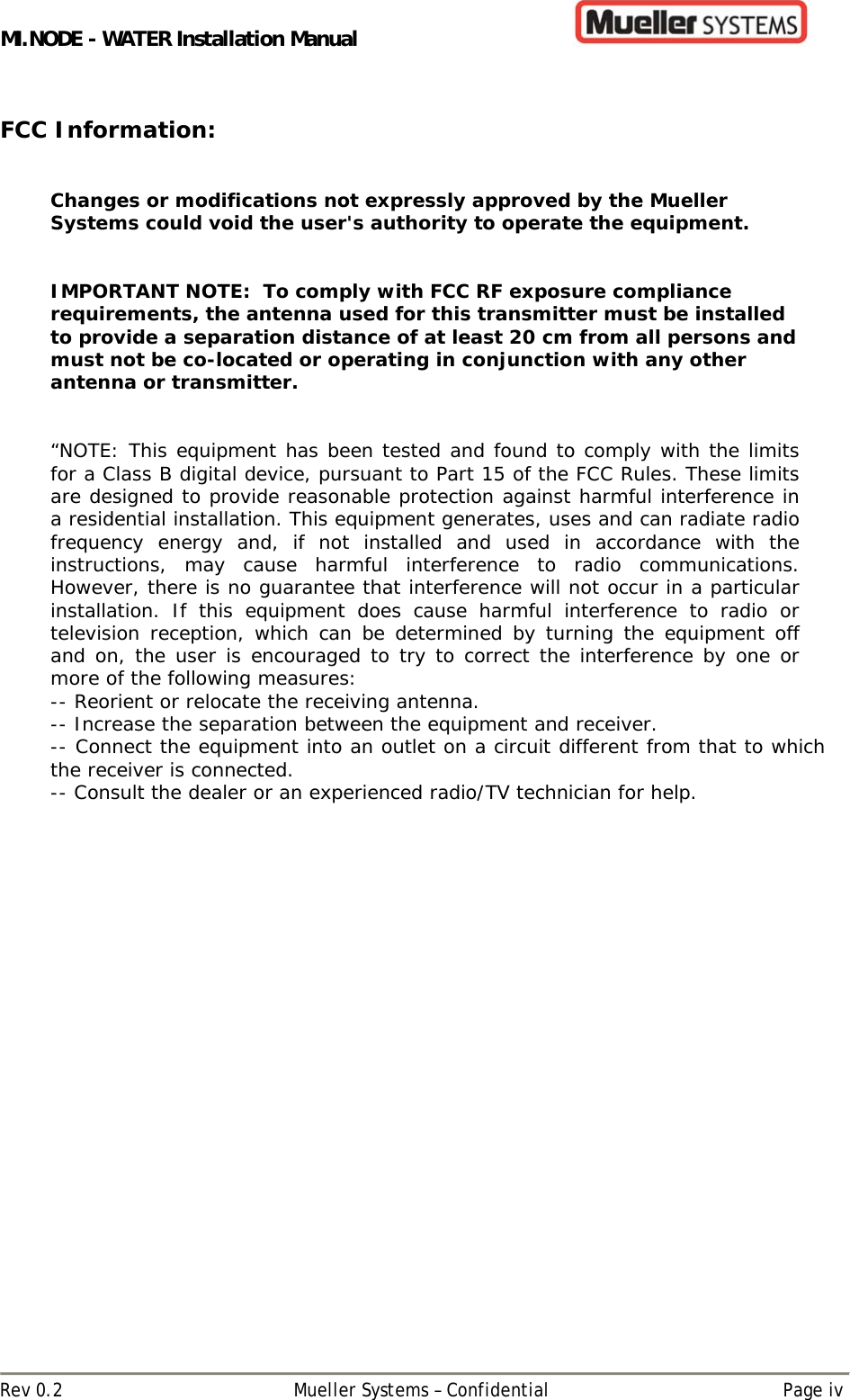 MI.NODE - WATER Installation Manual      Rev 0.2  Mueller Systems – Confidential  Page iv  FCC Information:   Changes or modifications not expressly approved by the Mueller Systems could void the user&apos;s authority to operate the equipment.    IMPORTANT NOTE:  To comply with FCC RF exposure compliance requirements, the antenna used for this transmitter must be installed to provide a separation distance of at least 20 cm from all persons and must not be co-located or operating in conjunction with any other antenna or transmitter.   “NOTE: This equipment has been tested and found to comply with the limits for a Class B digital device, pursuant to Part 15 of the FCC Rules. These limits are designed to provide reasonable protection against harmful interference in a residential installation. This equipment generates, uses and can radiate radio frequency energy and, if not installed and used in accordance with the instructions, may cause harmful interference to radio communications. However, there is no guarantee that interference will not occur in a particular installation. If this equipment does cause harmful interference to radio or television reception, which can be determined by turning the equipment off and on, the user is encouraged to try to correct the interference by one or more of the following measures: -- Reorient or relocate the receiving antenna. -- Increase the separation between the equipment and receiver. -- Connect the equipment into an outlet on a circuit different from that to which the receiver is connected. -- Consult the dealer or an experienced radio/TV technician for help.    