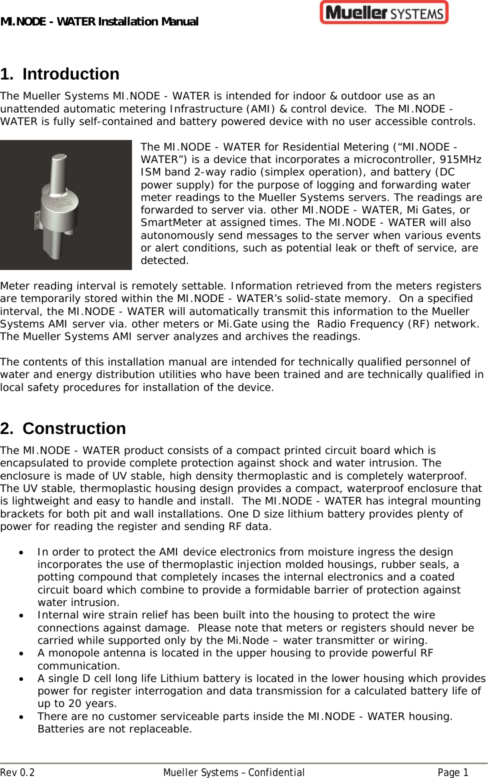 MI.NODE - WATER Installation Manual      Rev 0.2  Mueller Systems – Confidential  Page 1 1. Introduction The Mueller Systems MI.NODE - WATER is intended for indoor &amp; outdoor use as an unattended automatic metering Infrastructure (AMI) &amp; control device.  The MI.NODE - WATER is fully self-contained and battery powered device with no user accessible controls.    The MI.NODE - WATER for Residential Metering (“MI.NODE - WATER”) is a device that incorporates a microcontroller, 915MHz ISM band 2-way radio (simplex operation), and battery (DC power supply) for the purpose of logging and forwarding water meter readings to the Mueller Systems servers. The readings are forwarded to server via. other MI.NODE - WATER, Mi Gates, or SmartMeter at assigned times. The MI.NODE - WATER will also autonomously send messages to the server when various events or alert conditions, such as potential leak or theft of service, are detected.  Meter reading interval is remotely settable. Information retrieved from the meters registers are temporarily stored within the MI.NODE - WATER’s solid-state memory.  On a specified interval, the MI.NODE - WATER will automatically transmit this information to the Mueller Systems AMI server via. other meters or Mi.Gate using the  Radio Frequency (RF) network.  The Mueller Systems AMI server analyzes and archives the readings.    The contents of this installation manual are intended for technically qualified personnel of water and energy distribution utilities who have been trained and are technically qualified in local safety procedures for installation of the device.   2. Construction The MI.NODE - WATER product consists of a compact printed circuit board which is encapsulated to provide complete protection against shock and water intrusion. The enclosure is made of UV stable, high density thermoplastic and is completely waterproof. The UV stable, thermoplastic housing design provides a compact, waterproof enclosure that is lightweight and easy to handle and install.  The MI.NODE - WATER has integral mounting brackets for both pit and wall installations. One D size lithium battery provides plenty of power for reading the register and sending RF data.    In order to protect the AMI device electronics from moisture ingress the design incorporates the use of thermoplastic injection molded housings, rubber seals, a potting compound that completely incases the internal electronics and a coated circuit board which combine to provide a formidable barrier of protection against water intrusion.    Internal wire strain relief has been built into the housing to protect the wire connections against damage.  Please note that meters or registers should never be carried while supported only by the Mi.Node – water transmitter or wiring.  A monopole antenna is located in the upper housing to provide powerful RF communication.  A single D cell long life Lithium battery is located in the lower housing which provides power for register interrogation and data transmission for a calculated battery life of up to 20 years.  There are no customer serviceable parts inside the MI.NODE - WATER housing. Batteries are not replaceable. 