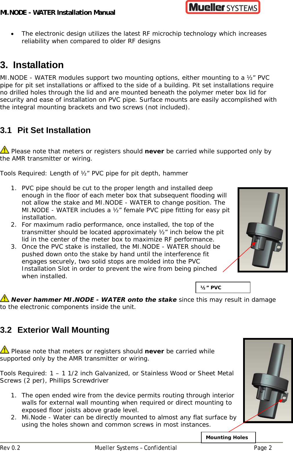 MI.NODE - WATER Installation Manual      Rev 0.2  Mueller Systems – Confidential  Page 2  The electronic design utilizes the latest RF microchip technology which increases reliability when compared to older RF designs  3. Installation MI.NODE - WATER modules support two mounting options, either mounting to a ½” PVC pipe for pit set installations or affixed to the side of a building. Pit set installations require no drilled holes through the lid and are mounted beneath the polymer meter box lid for security and ease of installation on PVC pipe. Surface mounts are easily accomplished with the integral mounting brackets and two screws (not included).  3.1  Pit Set Installation   Please note that meters or registers should never be carried while supported only by the AMR transmitter or wiring.  Tools Required: Length of ½” PVC pipe for pit depth, hammer  1. PVC pipe should be cut to the proper length and installed deep enough in the floor of each meter box that subsequent flooding will not allow the stake and MI.NODE - WATER to change position. The MI.NODE - WATER includes a ½” female PVC pipe fitting for easy pit installation. 2. For maximum radio performance, once installed, the top of the transmitter should be located approximately ½” inch below the pit lid in the center of the meter box to maximize RF performance. 3. Once the PVC stake is installed, the MI.NODE - WATER should be pushed down onto the stake by hand until the interference fit engages securely, two solid stops are molded into the PVC Installation Slot in order to prevent the wire from being pinched when installed.    Never hammer MI.NODE - WATER onto the stake since this may result in damage to the electronic components inside the unit.  3.2  Exterior Wall Mounting   Please note that meters or registers should never be carried while supported only by the AMR transmitter or wiring.  Tools Required: 1 – 1 1/2 inch Galvanized, or Stainless Wood or Sheet Metal Screws (2 per), Phillips Screwdriver  1. The open ended wire from the device permits routing through interior walls for external wall mounting when required or direct mounting to exposed floor joists above grade level.   2. Mi.Node - Water can be directly mounted to almost any flat surface by using the holes shown and common screws in most instances. ½” PVC Mounting Holes 