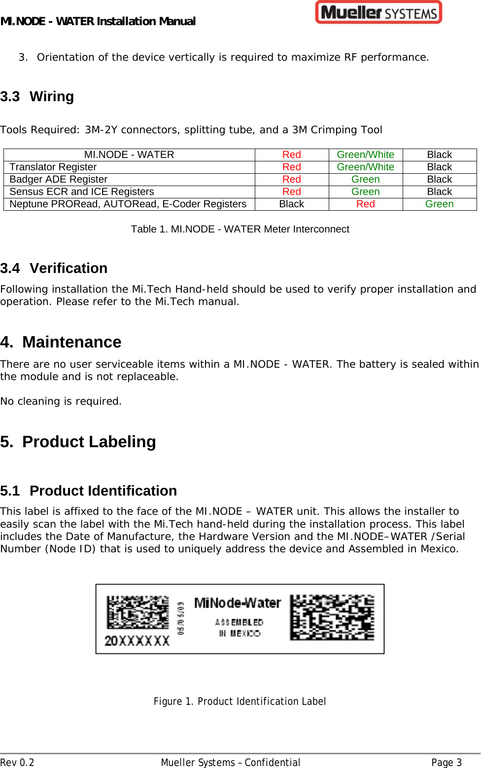 MI.NODE - WATER Installation Manual      Rev 0.2  Mueller Systems – Confidential  Page 3 3. Orientation of the device vertically is required to maximize RF performance.  3.3 Wiring  Tools Required: 3M-2Y connectors, splitting tube, and a 3M Crimping Tool  MI.NODE - WATER Red Green/White Black Translator Register  Red Green/White Black Badger ADE Register  Red Green Black Sensus ECR and ICE Registers  Red Green Black Neptune PRORead, AUTORead, E-Coder Registers  Black Red Green  Table 1. MI.NODE - WATER Meter Interconnect  3.4 Verification Following installation the Mi.Tech Hand-held should be used to verify proper installation and operation. Please refer to the Mi.Tech manual.  4. Maintenance There are no user serviceable items within a MI.NODE - WATER. The battery is sealed within the module and is not replaceable.   No cleaning is required.   5. Product Labeling  5.1 Product Identification This label is affixed to the face of the MI.NODE – WATER unit. This allows the installer to easily scan the label with the Mi.Tech hand-held during the installation process. This label includes the Date of Manufacture, the Hardware Version and the MI.NODE–WATER /Serial Number (Node ID) that is used to uniquely address the device and Assembled in Mexico.        Figure 1. Product Identification Label   