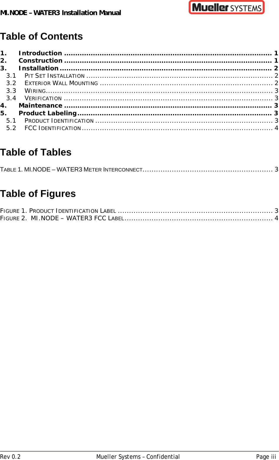 MI.NODE – WATER3 Installation Manual      Rev 0.2  Mueller Systems – Confidential  Page iii Table of Contents  1. Introduction .............................................................................................. 1 2. Construction .............................................................................................. 1 3. Installation ................................................................................................  2 3.1 PIT SET INSTALLATION ................................................................................... 2 3.2 EXTERIOR WALL MOUNTING ............................................................................. 2 3.3 WIRING ..................................................................................................... 3 3.4 VERIFICATION ............................................................................................. 3 4. Maintenance .............................................................................................. 3 5. Product Labeling ........................................................................................ 3 5.1 PRODUCT IDENTIFICATION ............................................................................... 3 5.2 FCC IDENTIFICATION .....................................................................................  4   Table of Tables  TABLE 1. MI.NODE – WATER3 METER INTERCONNECT.......................................................... 3   Table of Figures  FIGURE 1. PRODUCT IDENTIFICATION LABEL ..................................................................... 3 FIGURE 2.  MI.NODE – WATER3 FCC LABEL .................................................................. 4   